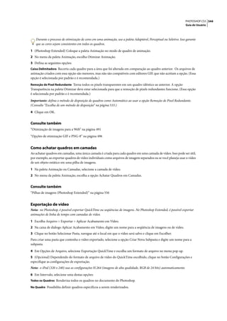 PHOTOSHOP CS3 544
                                                                                                                   Guia do Usuário




   Durante o processo de otimização de cores em uma animação, use a paleta Adaptável, Perceptual ou Seletivo. Isso garante
   que as cores sejam consistentes em todos os quadros.

1 (Photoshop Extended) Coloque a paleta Animação no modo de quadro de animação.
2 No menu da paleta Animação, escolha Otimizar Animação.
3 Defina as seguintes opções:
Caixa Delimitadora Recorta cada quadro para a área que foi alterada em comparação ao quadro anterior. Os arquivos de
animação criados com essa opção são menores, mas não são compatíveis com editores GIF, que não aceitam a opção. (Essa
opção é selecionada por padrão e é recomendada.)
Remoção de Pixel Redundante Torna todos os pixels transparentes em um quadro idêntico ao anterior. A opção
Transparência na paleta Otimizar deve estar selecionada para que a remoção de pixels redundantes funcione. (Essa opção
é selecionada por padrão e é recomendada.)

Importante: defina o método de disposição de quadros como Automático ao usar a opção Remoção de Pixel Redundante.
(Consulte “Escolha de um método de disposição” na página 533.)

4 Clique em OK.


Consulte também
“Otimização de imagens para a Web” na página 491

“Opções de otimização GIF e PNG-8” na página 496


Como achatar quadros em camadas
Ao achatar quadros em camadas, uma única camada é criada para cada quadro em uma camada de vídeo. Isso pode ser útil,
por exemplo, ao exportar quadros de vídeo individuais como arquivos de imagem separados ou se você planeja usar o vídeo
de um objeto estático em uma pilha de imagens.

1 Na paleta Animação ou Camadas, selecione a camada de vídeo.
2 No menu da paleta Animação, escolha a opção Achatar Quadros em Camadas.


Consulte também
“Pilhas de imagens (Photoshop Extended)” na página 556


Exportação de vídeo
Nota: no Photoshop, é possível exportar QuickTime ou seqüências de imagens. No Photoshop Extended, é possível exportar
animações de linha de tempo com camadas de vídeo.

1 Escolha Arquivo > Exportar > Aplicar Acabamento em Vídeo.
2 Na caixa de diálogo Aplicar Acabamento em Vídeo, digite um nome para a seqüência de imagens ou de vídeo.
3 Clique no botão Selecionar Pasta, navegue até o local em que o vídeo será salvo e clique em Escolher.
Para criar uma pasta que contenha o vídeo exportado, selecione a opção Criar Nova Subpasta e digite um nome para a
subpasta.

4 Em Opções de Arquivo, selecione Exportação QuickTime e escolha um formato de arquivo no menu pop-up.
5 (Opcional) Dependendo do formato de arquivo de vídeo do QuickTime escolhido, clique no botão Configurações e
especifique as configurações de exportação.
Nota: o iPod (320 x 240) usa as configurações H.264 (imagens de alta qualidade, RGB de 24 bits) automaticamente.

6 Em Intervalo, selecione uma destas opções:
Todos os Quadros Renderiza todos os quadros no documento do Photoshop.

No Quadro Possibilita definir quadros específicos a serem renderizados.
 