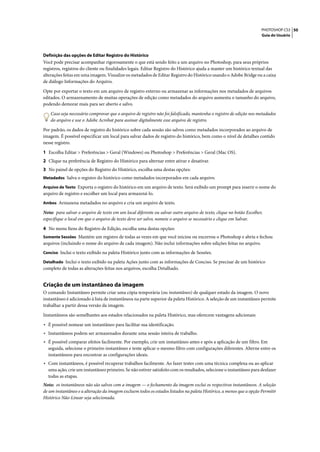 PHOTOSHOP CS3 50
                                                                                                                     Guia do Usuário




Definição das opções de Editar Registro do Histórico
Você pode precisar acompanhar rigorosamente o que está sendo feito a um arquivo no Photoshop, para seus próprios
registros, registros do cliente ou finalidades legais. Editar Registro do Histórico ajuda a manter um histórico textual das
alterações feitas em uma imagem. Visualize os metadados de Editar Registro do Histórico usando o Adobe Bridge ou a caixa
de diálogo Informações do Arquivo.

Opte por exportar o texto em um arquivo de registro externo ou armazenar as informações nos metadados de arquivos
editados. O armazenamento de muitas operações de edição como metadados do arquivo aumenta o tamanho do arquivo,
podendo demorar mais para ser aberto e salvo.

    Caso seja necessário comprovar que o arquivo de registro não foi falsificado, mantenha o registro de edição nos metadados
    do arquivo e use o Adobe Acrobat para assinar digitalmente esse arquivo de registro.

Por padrão, os dados de registro do histórico sobre cada sessão são salvos como metadados incorporados ao arquivo de
imagem. É possível especificar um local para salvar dados de registro do histórico, bem como o nível de detalhes contido
nesse registro.

1 Escolha Editar > Preferências > Geral (Windows) ou Photoshop > Preferências > Geral (Mac OS).
2 Clique na preferência de Registro do Histórico para alternar entre ativar e desativar.
3 No painel de opções do Registro do Histórico, escolha uma destas opções:
Metadados Salva o registro do histórico como metadados incorporados em cada arquivo.

Arquivo de Texto Exporta o registro do histórico em um arquivo de texto. Será exibido um prompt para inserir o nome do
arquivo de registro e escolher um local para armazená-lo.
Ambos Armazena metadados no arquivo e cria um arquivo de texto.

Nota: para salvar o arquivo de texto em um local diferente ou salvar outro arquivo de texto, clique no botão Escolher,
especifique o local em que o arquivo de texto deve ser salvo, nomeie o arquivo se necessário e clique em Salvar.

4 No menu Itens do Registro de Edição, escolha uma destas opções:
Somente Sessões Mantém um registro de todas as vezes em que você iniciou ou encerrou o Photoshop e abriu e fechou
arquivos (incluindo o nome do arquivo de cada imagem). Não inclui informações sobre edições feitas no arquivo.
Conciso Inclui o texto exibido na paleta Histórico junto com as informações de Sessões.

Detalhado Inclui o texto exibido na paleta Ações junto com as informações de Conciso. Se precisar de um histórico
completo de todas as alterações feitas nos arquivos, escolha Detalhado.


Criação de um instantâneo da imagem
O comando Instantâneo permite criar uma cópia temporária (ou instantâneo) de qualquer estado da imagem. O novo
instantâneo é adicionado à lista de instantâneos na parte superior da paleta Histórico. A seleção de um instantâneo permite
trabalhar a partir dessa versão da imagem.

Instantâneos são semelhantes aos estados relacionados na paleta Histórico, mas oferecem vantagens adicionais:

• É possível nomear um instantâneo para facilitar sua identificação.
• Instantâneos podem ser armazenados durante uma sessão inteira de trabalho.
• É possível comparar efeitos facilmente. Por exemplo, crie um instantâneo antes e após a aplicação de um filtro. Em
  seguida, selecione o primeiro instantâneo e tente aplicar o mesmo filtro com configurações diferentes. Alterne entre os
  instantâneos para encontrar as configurações ideais.
• Com instantâneos, é possível recuperar trabalhos facilmente. Ao fazer testes com uma técnica complexa ou ao aplicar
  uma ação, crie um instantâneo primeiro. Se não estiver satisfeito com os resultados, selecione o instantâneo para desfazer
  todas as etapas.
Nota: os instantâneos não são salvos com a imagem — o fechamento da imagem exclui os respectivos instantâneos. A seleção
de um instantâneo e a alteração da imagem excluem todos os estados listados na paleta Histórico, a menos que a opção Permitir
Histórico Não-Linear seja selecionada.
 