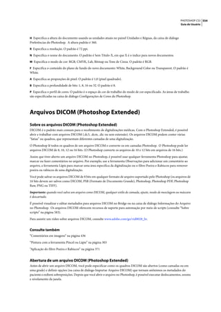PHOTOSHOP CS3 554
                                                                                                                 Guia do Usuário



H Especifica a altura do documento usando as unidades atuais no painel Unidades e Réguas, da caixa de diálogo
Preferências do Photoshop. A altura padrão é 360.
R Especifica a resolução. O padrão é 72 ppi.

N Especifica o nome do documento. O padrão é Sem Título-X, em que X é o índice para novos documentos.

M Especifica o modo de cor: RGB, CMYK, Lab, Bitmap ou Tons de Cinza. O padrão é RGB.

F Especifica o conteúdo do plano de fundo do novo documento: White, Background Color ou Transparent. O padrão é
White.
A Especifica as proporções de pixel. O padrão é 1,0 (pixel quadrado).

B Especifica a profundidade de bits: 1, 8, 16 ou 32. O padrão é 8.

P Especifica o perfil de cores. O padrão é o espaço de cor de trabalho do modo de cor especificado. As áreas de trabalho
são especificadas na caixa de diálogo Configurações de Cores do Photoshop.




Arquivos DICOM (Photoshop Extended)
Sobre os arquivos DICOM (Photoshop Extended)
DICOM é o padrão mais comum para o recebimento de digitalizações médicas. Com o Photoshop Extended, é possível
abrir e trabalhar com arquivos DICOM (.dc3, .dcm, .dic ou sem extensão). Os arquivos DICOM podem conter várias
“fatias” ou quadros, que representam diferentes camadas de uma digitalização.

O Photoshop lê todos os quadros de um arquivo DICOM e converte-os em camadas Photoshop. O Photoshop pode ler
arquivos DICOM de 8, 10, 12 ou 16 bits. (O Photoshop converte os arquivos de 10 e 12 bits em arquivos de 16 bits.)

Assim que tiver aberto um arquivo DICOM no Photoshop, é possível usar qualquer ferramenta Photoshop para ajustar,
marcar ou fazer comentários no arquivo. Por exemplo, use a ferramenta Observações para adicionar um comentário ao
arquivo, a ferramenta Lápis para marcar uma área específica da digitalização ou o filtro Poeira e Rabiscos para remover
poeira ou rabiscos de uma digitalização.

Você pode salvar os arquivos DICOM de 8 bits em qualquer formato de arquivo suportado pelo Photoshop (os arquivos de
16 bits devem ser salvos como DICOM, PSB (Formato de Documento Grande), Photoshop, Photoshop PDF, Photoshop
Raw, PNG ou TIFF).

Importante: quando você salva um arquivo como DICOM, qualquer estilo de camada, ajuste, modo de mesclagem ou máscara
é descartado.

É possível visualizar e editar metadados para arquivos DICOM no Bridge ou na caixa de diálogo Informações do Arquivo
no Photoshop. Os arquivos DICOM oferecem recursos de suporte para automação por meio de scripts (consulte “Sobre
scripts” na página 583).

Para assistir um vídeo sobre arquivos DICOM, consulte www.adobe.com/go/vid0028_br.


Consulte também
“Comentários em imagens” na página 436

“Pintura com a ferramenta Pincel ou Lápis” na página 303

“Aplicação do filtro Poeira e Rabiscos” na página 371


Abertura de um arquivo DICOM (Photoshop Extended)
Antes de abrir um arquivo DICOM, você pode especificar como os quadros DICOM são abertos (como camadas ou em
uma grade) e definir opções (na caixa de diálogo Importar Arquivo DICOM) que tornam anônimos os metadados do
paciente e exibem sobreposições. Depois que você abrir o arquivo no Photoshop, é possível executar deslocamentos, zooms
e nivelamento da janela.
 