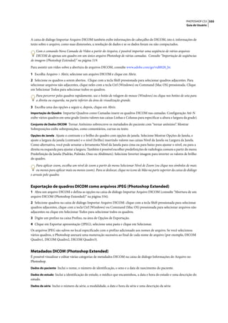 PHOTOSHOP CS3 555
                                                                                                                     Guia do Usuário




A caixa de diálogo Importar Arquivo DICOM também exibe informações de cabeçalho do DICOM, isto é, informações de
texto sobre o arquivo, como suas dimensões, a resolução de dados e se os dados foram ou não compactados.

    Com o comando Nova Camada de Vídeo a partir do Arquivo, é possível importar uma seqüência de vários arquivos
    DICOM de apenas um quadro em um único arquivo Photoshop de várias camadas. Consulte “Importação de seqüências
de imagem (Photoshop Extended)” na página 519.

Para assistir um vídeo sobre a abertura de arquivos DICOM, consulte www.adobe.com/go/vid0028_br.

1 Escolha Arquivo > Abrir, selecione um arquivo DICOM e clique em Abrir.
2 Selecione os quadros a serem abertos. Clique com a tecla Shift pressionada para selecionar quadros adjacentes. Para
selecionar arquivos não adjacentes, clique neles com a tecla Ctrl (Windows) ou Command (Mac OS) pressionada. Clique
em Selecionar Todos para selecionar todos os quadros.
    Para percorrer pelos quadros rapidamente, use o botão de rolagem do mouse (Windows) ou clique nos botões de seta para
    a direita ou esquerda, na parte inferior da área de visualização grande.

3 Escolha uma das opções a seguir e, depois, clique em Abrir.
Importação de Quadro Importar Quadros como Camadas insere os quadros DICOM nas camadas. Configuração Até-N
exibe vários quadros em uma grade (insira valores nas caixas Linhas e Colunas para especificar a altura e largura da grade).
Conjunto de Dados DICOM Tornar Anônimo sobrescreve os metadados do paciente com “tornar anônimo”. Mostrar
Sobreposições exibe sobreposições, como comentários, curvas ou texto.
Opções de Janela Ajuste o contraste e o brilho do quadro com opções de janela. Selecione Mostrar Opções de Janela, e
ajuste a largura da janela (contraste) e o nível (brilho) inserindo valores nas caixas Nível da Janela ou Largura da Janela.
Como alternativa, você pode arrastar a ferramenta Nível da Janela para cima ou para baixo para ajustar o nível, ou para a
direita ou esquerda para ajustar a largura. Também é possível escolher predefinições de radiologia comuns a partir do menu
Predefinição da Janela (Padrão, Pulmão, Osso ou Abdômen). Selecione Inverter imagem para inverter os valores de brilho
do quadro.

    Para aplicar zoom, escolha um nível de zoom a partir do menu Selecionar Nível de Zoom (ou clique nos símbolos de mais
    ou menos para aplicar mais ou menos zoom). Para se deslocar, clique no ícone de Mão na parte superior da caixa de diálogo
e arraste pelo quadro.


Exportação de quadros DICOM como arquivos JPEG (Photoshop Extended)
1 Abra um arquivo DICOM e defina as opções na caixa de diálogo Importar Arquivo DICOM (consulte “Abertura de um
arquivo DICOM (Photoshop Extended)” na página 554).
2 Selecione quadros na caixa de diálogo Importar Arquivo DICOM: clique com a tecla Shift pressionada para selecionar
quadros adjacentes, clique com a tecla Ctrl (Windows) ou Command (Mac OS) pressionada para selecionar arquivos não
adjacentes ou clique em Selecionar Todos para selecionar todos os quadros.
3 Digite um prefixo na caixa Prefixo, na área de Opções de Exportação.
4 Clique em Exportar apresentação (JPEG), selecione uma pasta e clique em Selecionar.
Os arquivos JPEG são salvos no local especificado com o prefixo adicionado aos nomes de arquivo. Se você selecionou
vários quadros, o Photoshop anexará uma numeração sucessiva ao final de cada nome de arquivo (por exemplo, DICOM
Quadro1, DICOM Quadro2, DICOM Quadro3).


Metadados DICOM (Photoshop Extended)
É possível visualizar e editar várias categorias de metadados DICOM na caixa de diálogo Informações do Arquivo no
Photoshop.
Dados do paciente Inclui o nome, o número de identificação, o sexo e a data de nascimento do paciente.

Dados do estudo Inclui a identificação do estudo, o médico que encaminhou, a data e hora do estudo e uma descrição do
estudo.
Dados da série Inclui o número da série, a modalidade, a data e hora da série e uma descrição da série.
 