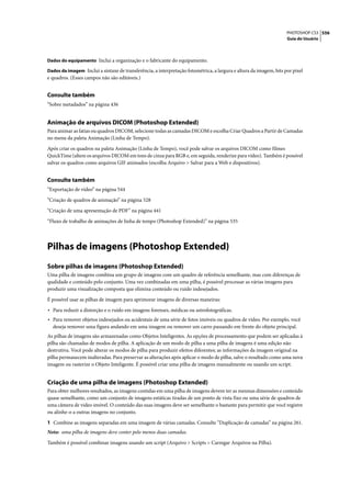PHOTOSHOP CS3 556
                                                                                                                    Guia do Usuário



Dados do equipamento Inclui a organização e o fabricante do equipamento.

Dados da imagem Inclui a sintaxe de transferência, a interpretação fotométrica, a largura e altura da imagem, bits por pixel
e quadros. (Esses campos não são editáveis.)


Consulte também
“Sobre metadados” na página 436


Animação de arquivos DICOM (Photoshop Extended)
Para animar as fatias ou quadros DICOM, selecione todas as camadas DICOM e escolha Criar Quadros a Partir de Camadas
no menu da paleta Animação (Linha de Tempo).

Após criar os quadros na paleta Animação (Linha de Tempo), você pode salvar os arquivos DICOM como filmes
QuickTime (altere os arquivos DICOM em tons de cinza para RGB e, em seguida, renderize para vídeo). Também é possível
salvar os quadros como arquivos GIF animados (escolha Arquivo > Salvar para a Web e dispositivos).


Consulte também
“Exportação de vídeo” na página 544

“Criação de quadros de animação” na página 528

“Criação de uma apresentação de PDF” na página 441

“Fluxo de trabalho de animações de linha de tempo (Photoshop Extended)” na página 535




Pilhas de imagens (Photoshop Extended)
Sobre pilhas de imagens (Photoshop Extended)
Uma pilha de imagens combina um grupo de imagens com um quadro de referência semelhante, mas com diferenças de
qualidade e conteúdo pelo conjunto. Uma vez combinadas em uma pilha, é possível processar as várias imagens para
produzir uma visualização composta que elimina conteúdo ou ruído indesejados.

É possível usar as pilhas de imagem para aprimorar imagens de diversas maneiras:

• Para reduzir a distorção e o ruído em imagens forenses, médicas ou astrofotográficas.
• Para remover objetos indesejados ou acidentais de uma série de fotos imóveis ou quadros de vídeo. Por exemplo, você
  deseja remover uma figura andando em uma imagem ou remover um carro passando em frente do objeto principal.
As pilhas de imagens são armazenadas como Objetos Inteligentes. As opções de processamento que podem ser aplicadas à
pilha são chamadas de modos de pilha. A aplicação de um modo de pilha a uma pilha de imagens é uma edição não
destrutiva. Você pode alterar os modos de pilha para produzir efeitos diferentes; as informações da imagem original na
pilha permanecem inalteradas. Para preservar as alterações após aplicar o modo de pilha, salve o resultado como uma nova
imagem ou rasterize o Objeto Inteligente. É possível criar uma pilha de imagens manualmente ou usando um script.


Criação de uma pilha de imagens (Photoshop Extended)
Para obter melhores resultados, as imagens contidas em uma pilha de imagens devem ter as mesmas dimensões e conteúdo
quase semelhante, como um conjunto de imagens estáticas tiradas de um ponto de vista fixo ou uma série de quadros de
uma câmera de vídeo imóvel. O conteúdo das suas imagens deve ser semelhante o bastante para permitir que você registre
ou alinhe-o a outras imagens no conjunto.

1 Combine as imagens separadas em uma imagem de várias camadas. Consulte “Duplicação de camadas” na página 261.
Nota: uma pilha de imagens deve conter pelo menos duas camadas.

Também é possível combinar imagens usando um script (Arquivo > Scripts > Carregar Arquivos na Pilha).
 
