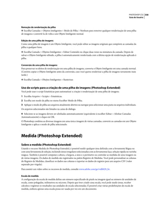 PHOTOSHOP CS3 558
                                                                                                                  Guia do Usuário




Remoção de renderização da pilha
❖ Escolha Camadas > Objetos Inteligentes > Modo de Pilha > Nenhum para remover qualquer renderização de uma pilha
de imagens e convertê-la de volta a um Objeto Inteligente normal.

Edição de uma pilha de imagens
Como uma pilha de imagem é um Objeto Inteligente, você pode editar as imagens originais que compõem as camadas da
pilha a qualquer hora.

❖ Escolha Camada > Objetos Inteligentes > Editar Conteúdo ou clique duas vezes na miniatura da camada. Depois de
salvar o Objeto Inteligente editado, a pilha é automaticamente renderizada com a última opção de renderização aplicada à
pilha.

Conversão de uma pilha de imagens
Para preservar os efeitos de renderização em uma pilha de imagens, converta o Objeto Inteligente em uma camada normal.
(Convém copiar o Objeto Inteligente antes da conversão, caso você queira renderizar a pilha de imagens novamente mais
tarde.)

❖ Escolha Camada > Obejtos Inteligentes > Rasterizar.


Uso de scripts para a criação de uma pilha de imagens (Photoshop Extended)
Você pode usar o script Estatísticas para automatizar a criação e renderização de uma pilha de imagens.

1 Escolha Arquivo > Scripts > Estatísticas.
2 Escolha um modo de pilha no menu Escolher Modo de Pilha.
3 Aplique o modo de pilha aos arquivos atualmente abertos ou navegue para selecionar uma pasta ou arquivos individuais.
Os arquivos selecionados são listados na caixa de diálogo.

4 Selecione se as imagens devem ser alinhadas automaticamente (equivalente à escolher Editar > Alinhar Camadas
Automaticamente) e clique em OK.
O Photoshop combina as diversas imagens em uma única imagem de várias camadas, converte as camadas em um Objeto
Inteligente e aplica o modo de pilha selecionado.




Medida (Photoshop Extended)
Sobre a medida (Photoshop Extended)
Usando o recurso Medida do Photoshop Extended, é possível medir qualquer área definida com a ferramenta Régua ou
com uma ferramenta de seleção, incluindo áreas irregulares selecionadas com as ferramentas laço, seleção rápida ou varinha
mágica. Também é possível computar a altura, a largura, a área e o perímetro ou controlar as medidas de uma imagem ou
de várias imagens. Os dados de medida são registrados na paleta Registro de Medidas. Você pode personalizar as colunas
do Registro de Medidas, classificar os dados nas colunas e exportar os dados do registro para um arquivo CSV (valor
separado por vírgula).

Para assistir um vídeo sobre os recursos de medida, consulte www.adobe.com/go/vid0029_br.

Escala de medida
A configuração da escala de medida define um número especificado de pixels na imagem igual ao número de unidades de
escala, como polegadas, milímetros ou microns. Depois que tiver criado uma escala, você pode medir áreas, receber
cálculos e registrar os resultados nas unidades de escala selecionadas. É possível criar várias predefinições de escala de
medida, embora apenas uma escala possa ser usada por vez em um documento.
 