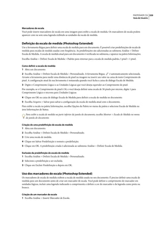 PHOTOSHOP CS3 559
                                                                                                                 Guia do Usuário




Marcadores de escala
Você pode inserir marcadores de escala em uma imagem para exibir a escala de medida. Os marcadores de escala podem
aparecer com ou sem uma legenda exibindo as unidades da escala de medida.


Definição da escala de medida (Photoshop Extended)
Use a ferramenta Régua para definir uma escala de medida para um documento. É possível criar predefinições de escala de
medida para escalas de medida usadas com freqüência. As predefinições são adicionadas ao submenu Análise > Definir
Escala de Medida. A escala de medida atual para um documento é verificada no submenu, e aparece na paleta Informações.

Escolha Análise > Definir Escala de Medida > Padrão para retornar para a escala de medida padrão, 1 pixel = 1 pixel.

Como definir a escala de medida
1 Abra um documento.
2 Escolha Análise > Definir Escala de Medida > Personalizado. A ferramenta Régua         é automaticamente selecionada.
Arraste a ferramenta para medir uma distância de pixel na imagem ou inserir um valor na caixa de texto Comprimento de
pixel. A configuração atual da sua ferramenta é restaurada quando você fecha a caixa de diálogo Escala de Medida.
3 Digite o Comprimento Lógico e as Unidades Lógicas que você deseja equivaler ao Comprimento de pixel.
Por exemplo, se o Comprimento de pixel é 50, e você deseja definir uma escala de 50 pixels por micron, digite 1 para
Comprimento Lógico e microns para Unidades Lógicas.

4 Clique em OK na caixa de diálogo Escala de Medida para definir a escala de medida no documento.
5 Escolha Arquivo > Salvar para salvar a configuração da escala de medida atual com o documento.
Para exibir a escala na paleta Informações, escolha Opções da Paleta no menu da paleta e selecione Escala de Medida na
área Informações de Status.

   Para exibir a escala de medida na parte inferior da janela do documento, escolha Mostrar > Escala de Medida no menu
   da janela do documento.

Criação de uma predefinição de escala de medida
1 Abra um documento.
2 Escolha Análise > Definir Escala de Medida > Personalizado.
3 Crie uma escala de medida.
4 Clique em Salvar Predefinição e nomeie a predefinição.
5 Clique em OK. A predefinição criada é adicionada ao submenu Análise > Definir Escala de Medida.

Exclusão da predefinição de escala de medida
1 Escolha Análise > Definir Escala de Medida > Personalizado.
2 Selecione a predefinição a ser excluída.
3 Clique em Excluir Predefinição e depois em OK.


Uso dos marcadores de escala (Photoshop Extended)
Os marcadores de escala de medida exibem a escala de medida usada no seu documento. É preciso definir uma escala de
medida para um documento antes de criar um marcador de escala. Você pode definir o comprimento do marcador em
unidades lógicas, incluir uma legenda indicando o comprimento e definir a cor do marcador e da legenda como preto ou
branco.

Criação de um marcador de escala
1 Escolha Análise > Inserir Marcador de Escala.
 