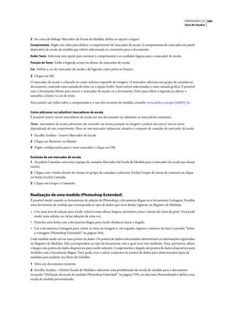 PHOTOSHOP CS3 560
                                                                                                                  Guia do Usuário




2 Na caixa de diálogo Marcador da Escala de Medida, defina as opções a seguir:
Comprimento Digite um valor para definir o comprimento do marcador de escala. O comprimento do marcador em pixels
dependerá da escala de medida que estiver selecionada no momento para o documento.
Exibir Texto Selecione esta opção para mostrar o comprimento e as unidades lógicas para o marcador de escala.

Posição do Texto Exibe a legenda acima ou abaixo do marcador de escala.

Cor Define a cor do marcador de escala e da legenda como preto ou branco.

3 Clique em OK.
O marcador de escala é colocado no canto inferior esquerdo da imagem. O marcador adiciona um grupo de camadas ao
documento, contendo uma camada de texto (se a opção Exibir Texto estiver selecionada) e uma camada gráfica. É possível
usar a ferramenta Mover para mover o marcador de escala, ou a ferramenta Texto para editar a legenda ou alterar o
tamanho, a fonte e a cor do texto.

Para assistir um vídeo sobre a compreensão e o uso dos recursos de medida, consulte www.adobe.com/go/vid0029_br.

Como adicionar ou substituir marcadores de escala
É possível inserir vários marcadores de escala em um documento ou substituir os marcadores existentes.

Nota: marcadores de escala adicionais são inseridos na mesma posição na imagem e podem obscurecer um ao outro,
dependendo do seu comprimento. Para ver um marcador subjacente, desative o conjunto de camadas do marcador de escala.

1 Escolha Análise > Inserir Marcador de Escala.
2 Clique em Remover ou Manter.
3 Digite configurações para o novo marcador e clique em OK.

Exclusão de um marcador de escala
1 Na paleta Camadas, selecione o grupo de camadas Marcador da Escala de Medida para o marcador de escala que deseja
excluir.
2 Clique com o botão direito do mouse no grupo de camadas e selecione Excluir Grupo do menu de contexto ou clique
no botão Excluir Camada.
3 Clique em Grupo e Conteúdo.


Realização de uma medida (Photoshop Extended)
É possível medir usando as ferramentas de seleção do Photoshop, a ferramenta Régua ou a ferramenta Contagem. Escolha
uma ferramenta de medida que corresponda ao tipo de dados que você deseja registrar no Registro de Medidas.

• Crie uma área de seleção para medir valores como altura, largura, perímetro, área e valores de cinza de pixel. Você pode
  medir uma seleção ou várias seleções de uma vez.
• Desenhe uma linha com a ferramenta Régua para medir distância linear e ângulo.
• Use a ferramenta Contagem para contar os itens na imagem e, em seguida, registre o número de itens (consulte “Sobre
  a contagem (Photoshop Extended)” na página 564).
Cada medida mede um ou mais pontos de dados. Os pontos de dados selecionados determinam as informações registradas
no Registro de Medidas. Eles correspondem ao tipo de ferramenta com a qual você está medindo. Área, perímetro, altura
e largura são pontos de dados disponíveis para medir seleções. Comprimento e ângulo são pontos de dados disponíveis para
medidas com a ferramenta Régua. Você pode criar e salvar conjuntos de pontos de dados para determinados tipos de
medidas para acelerar seu fluxo de trabalho.

1 Abra um documento existente.
2 Escolha Análise > Definir Escala de Medida e selecione uma predefinição de escala de medida para o documento
(consulte “Definição da escala de medida (Photoshop Extended)” na página 559), ou selecione Personalizado e defina uma
escala de medida personalizada.
 