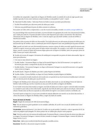 PHOTOSHOP CS3 561
                                                                                                                   Guia do Usuário




As medidas são computadas e registradas no Registro de Medidas usando as unidades de escala em vigor quando uma
medida é gravada. Se não existir nenhuma escala de medida, a escala padrão é 1 pixel = 1 pixel.

3 (Opcional) Escolha Análise > Selecionar Pontos de Dados e execute um destes procedimentos:
• Escolha Personalizado para selecionar pontos de dados para medir.
• Selecione uma predefinição de ponto de dados existente no submenu.
Para assistir um vídeo sobre a compreensão e o uso dos recursos de medida, consulte www.adobe.com/go/vid0029_br.

Na caixa de diálogo Selecionar Pontos de Dados, os pontos de dados são agrupados de acordo com a ferramenta de medida
que é usada para medi-los. Os pontos de dados Comuns estão disponíveis para todas as ferramentas. Eles adicionam
informações úteis ao Registro de Medidas, como o nome do arquivo que está sendo medido, a escala de medida e a
data/hora da medida.

Por padrão, todos os pontos de dados são selecionados. Você pode selecionar um subconjunto de pontos de dados para um
determinado tipo de medida e salvar a combinação para torná-la disponível como uma predefinição de pontos de dados.

Nota: quando você mede com uma determinada ferramenta, somente os pontos de dados associados àquela ferramenta serão
exibidos no registro, mesmo que outros pontos de dados estejam selecionados. Por exemplo, se você medir com a ferramenta
Régua, somente os pontos de dados da ferramenta Régua aparecerão no Registro de Medidas, junto com quaisquer pontos de
dados Comuns que estejam selecionados.
4 Escolha um recurso de imagem e ferramenta de medida para corresponder aos pontos de dados selecionados. Siga um
destes procedimentos:
• Crie uma ou mais seleções na imagem.
• Escolha Análise > Ferramenta Régua, ou clique na ferramenta Régua na caixa de ferramentas e, em seguida, use a
  ferramenta para medir o comprimento da área de uma imagem.
• Escolha Análise > Ferramenta Contagem, ou clique na ferramenta Contagem na caixa de ferramentas e, em seguida,
  conte os itens na imagem.
5 Escolha Janela > Registro de Medidas para abrir a paleta Registro de Medidas.
6 Escolha Análise > Gravar Medidas, ou clique em Gravar Medidas na paleta Registro de Medidas.
Nota: se os seus pontos de dados atualmente selecionados não corresponderem aos da ferramenta de medida atual, é solicitado
que você selecione pontos de dados para essa ferramenta.

O Registro de Medidas possui colunas para cada ponto de dados selecionado na caixa de diálogo Pontos de Dados de
Medida. Cada medida que você faz é inserida em uma nova linha de dados no Registro de Medidas.

Se você medir várias áreas selecionadas na imagem, uma linha de dados será criada no registro contendo dados resumidos
ou cumulativos para todas as áreas selecionadas, seguida de uma linha de dados para cada área de seleção. Cada área de
seleção é listada como um Recurso separado na coluna Rótulo do registro e um número exclusivo é atribuído a ela.

É possível repetir as etapas de 2 a 6 para uma variedade de seleções diferentes nos mesmos ou em vários documentos. A
coluna Documento no Registro de Medidas reflete a origem dos dados de medida.

Pontos de Dados de Medida
Ângulo Ângulo de orientação (±0-180) da ferramenta Régua.

Área Área da seleção em pixels quadrados ou em unidades calibradas, de acordo com a escala de medida atual (como
milímetros quadrados).
Circularidade 4pi(área/perímetro2). Um valor de 1.0 indica um círculo perfeito. Conforme o valor se aproxima de 0.0, ele
indica um polígono mais alongado. Os valores podem não ser válidos para seleções muito pequenas.
Total Varia de acordo com a ferramenta de medida usada. Ferramenta Seleção: o número de áreas de seleção não adjacentes
na imagem. Ferramenta Contagem: o número de itens contados na imagem. Ferramenta Régua: o número de linhas da
Régua visíveis (1 ou 2).
Data e Hora Aplica uma carimbo de data/hora de quando a medida ocorreu.

Documento Identifica o documento (arquivo) medido.
 