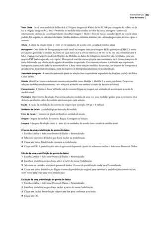 PHOTOSHOP CS3 562
                                                                                                                  Guia do Usuário



Valor Cinza Esta é uma medida de brilho de 0 a 255 (para imagens de 8 bits), de 0 a 32.768 (para imagens de 16 bits) ou de
0,0 a 10 (para imagens de 32 bits). Para todas as medidas relacionadas ao valor de cinza, a imagem é convertida
internamente em tons de cinza (equivalente à escolher Imagem > Modo > Tons de Cinza) usando o perfil de tons de cinza
padrão. Em seguida, os cálculos solicitados (médio, mediano, mínimo, máximo) são calculados para cada recurso e para o
resumo.
Altura A altura da seleção (máx. y - mín. y) em unidades, de acordo com a escala de medida atual.

Histograma Gera dados de histograma para cada canal na imagem (três para imagens RGB, quatro para CMYK, e assim
por diante), gravando o número de pixels em cada valor de 0 a 255 (os valores de 16 bits ou 32 bits são convertidos em 8
bits). Quando você exporta dados do Registro de Medidas, os dados de histograma numérico são exportados para um
arquivo CSV (valor separado por vírgula). O arquivo é inserido em sua própria pasta no mesmo local em que o arquivo de
texto delimitado por tabulação do registro de medidas é exportado. Um número exclusivo é atribuído aos arquivos do
histograma, começando pelo 0 e aumentando em 1. Para várias seleções medidas de uma vez, um arquivo de histograma é
gerado para a área total selecionada, além de arquivos de histograma adicionais para cada seleção.
Densidade Integrada A soma dos valores de pixels na seleção. Isso é equivalente ao produto da Área (em pixels) e do Valor
Cinza Médio.
Rótulo Identifica e numera automaticamente cada medida como Medida 1, Medida 2, e assim por diante. Para várias
seleções medidas simultaneamente, cada seleção é atribuída um número e rótulo de Recurso adicional.
Comprimento A distância linear definida pela ferramenta Régua na imagem, em unidades de acordo com a escala de
medida atual.
Perímetro O perímetro da seleção. Para várias seleções medidas de uma vez, uma medida é gerada para o perímetro total
de todas as seleções, além de medidas adicionais para cada seleção.
Escala A escala de medida do documento de origem (por exemplo, 100 px = 3 milhas).

Unidades de Escala Unidades lógicas da escala de medida.

Fator de Escala O número de pixels atribuídos à unidade de escala.

Origem Origem da medida: ferramenta Régua, Contagem ou Seleção.

Largura A largura da seleção (máx. x - mín. x) em unidades, de acordo com a escala de medida atual.


Criação de uma predefinição de ponto de dados
1 Escolha Análise > Selecionar Pontos de Dados > Personalizado.
2 Selecione os pontos de dados que deseja incluir na predefinição.
3 Clique em Salvar Predefinição e nomeie a predefinição.
4 Clique em OK. A predefinição é salva e agora está disponível a paritr do submenu Análise > Selecionar Pontos de Dados.

Edição de uma predefinição de ponto de dados
1 Escolha Análise > Selecionar Pontos de Dados > Personalizado.
2 Escolha a predefinição que deseja editar a partir do menu Predefinição.
3 Selecione ou cancele a seleção de pontos de dados. O nome da predefinição muda para Personalizado.
4 Clique em Salvar Predefinição. Digite o nome da predefinição original para substituir a predefinição existente ou um
novo nome para criar uma nova predefinição.

Exclusão de uma predefinição de ponto de dados
1 Escolha Análise > Selecionar Pontos de Dados > Personalizado.
2 Escolha a predefinição que deseja excluir a partir do menu Predefinição.
3 Clique em Excluir Predefinição e depois em Sim para confirmar a exclusão.
4 Clique em OK.
 