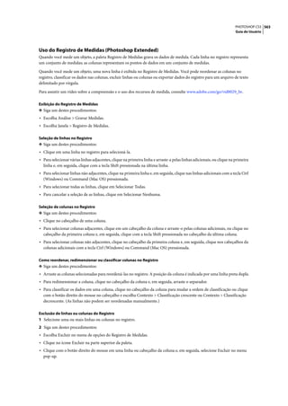 PHOTOSHOP CS3 563
                                                                                                                       Guia do Usuário




Uso do Registro de Medidas (Photoshop Extended)
Quando você mede um objeto, a paleta Registro de Medidas grava os dados de medida. Cada linha no registro representa
um conjunto de medidas; as colunas representam os pontos de dados em um conjunto de medidas.

Quando você mede um objeto, uma nova linha é exibida no Registro de Medidas. Você pode reordenar as colunas no
registro, classificar os dados nas colunas, excluir linhas ou colunas ou exportar dados do registro para um arquivo de texto
delimitado por vírgula.

Para assistir um vídeo sobre a compreensão e o uso dos recursos de medida, consulte www.adobe.com/go/vid0029_br.

Exibição do Registro de Medidas
❖ Siga um destes procedimentos:
• Escolha Análise > Gravar Medidas.
• Escolha Janela > Registro de Medidas.

Seleção de linhas no Registro
❖ Siga um destes procedimentos:
• Clique em uma linha no registro para selecioná-la.
• Para selecionar várias linhas adjacentes, clique na primeira linha e arraste-a pelas linhas adicionais, ou clique na primeira
  linha e, em seguida, clique com a tecla Shift pressionada na última linha.
• Para selecionar linhas não adjacentes, clique na primeira linha e, em seguida, clique nas linhas adicionais com a tecla Ctrl
  (Windows) ou Command (Mac OS) pressionada.
• Para selecionar todas as linhas, clique em Selecionar Todas.
• Para cancelar a seleção de as linhas, clique em Selecionar Nenhuma.

Seleção de colunas no Registro
❖ Siga um destes procedimentos:
• Clique no cabeçalho de uma coluna.
• Para selecionar colunas adjacentes, clique em um cabeçalho da coluna e arraste-o pelas colunas adicionais, ou clique no
  cabeçalho da primeira coluna e, em seguida, clique com a tecla Shift pressionada no cabeçalho da última coluna.
• Para selecionar colunas não adjacentes, clique no cabeçalho da primeira coluna e, em seguida, clique nos cabeçalhos da
  colunas adicionais com a tecla Ctrl (Windows) ou Command (Mac OS) pressionada.

Como reordenar, redimensionar ou classificar colunas no Registro
❖ Siga um destes procedimentos:
• Arraste as colunas selecionadas para reordená-las no registro. A posição da coluna é indicada por uma linha preta dupla.
• Para redimensionar a coluna, clique no cabeçalho da coluna e, em seguida, arraste o separador.
• Para classificar os dados em uma coluna, clique no cabeçalho da coluna para mudar a ordem de classificação ou clique
  com o botão direito do mouse no cabeçalho e escolha Contexto > Classificação crescente ou Contexto > Classificação
  decrescente. (As linhas não podem ser reordenadas manualmente.)

Exclusão de linhas ou colunas do Registro
1 Selecione uma ou mais linhas ou colunas no registro.
2 Siga um destes procedimentos:
• Escolha Excluir no menu de opções do Registro de Medidas.
• Clique no ícone Excluir na parte superior da paleta.
• Clique com o botão direito do mouse em uma linha ou cabeçalho da coluna e, em seguida, selecione Excluir no menu
  pop-up.
 