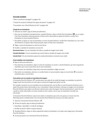 PHOTOSHOP CS3 51
                                                                                                                 Guia do Usuário




Consulte também
“Sobre os modos de mesclagem” na página 320

“Criação de um pincel e definição das opções de pintura” na página 310

“Como pintar com o Pincel História da Arte” na página 304

Criação de um instantâneo
1 Selecione um estado e siga um destes procedimentos:
• Para criar um instantâneo automaticamente, na paleta Histórico, clique no botão Novo Instantâneo      ou, se a opção
  Criar Novo Instantâneo Automaticamente ao Salvar estiver selecionada nas opções de histórico, escolha Novo
  Instantâneo no menu da paleta Histórico.
• Para definir as opções ao criar um instantâneo, no menu da paleta Histórico, escolha Novo Instantâneo ou, com a tecla
  Alt (Windows) ou Option (Mac OS) pressionada, clique no botão Novo Instantâneo.
2 Digite o nome do Instantâneo na caixa de texto Nome.
3 Escolha o conteúdo do instantâneo no menu De:
Documento Inteiro Cria um instantâneo de todas as camadas da imagem nesse estado

Camadas Mescladas Cria um instantâneo que mescla todas as camadas da imagem nesse estado

Camada Atual Cria um instantâneo apenas da camada selecionada no momento nesse estado


Como trabalhar com instantâneos
❖ Siga um destes procedimentos:
• Para selecionar um instantâneo, clique no nome do instantâneo ou arraste o controle deslizante, que está à esquerda do
  instantâneo, para cima ou para baixo até um outro instantâneo.
• Para renomear um instantâneo, clique duas vezes nesse instantâneo e digite um nome.
• Para excluir um instantâneo, selecione-o e escolha Excluir no menu da paleta, clique no ícone Excluir    ou arraste o
  instantâneo para o ícone Excluir.

Como pintar com um estado ou instantâneo da imagem
A ferramenta Pincel do Histórico     permite pintar uma cópia de um estado da imagem ou instantâneo na janela da
imagem atual. Essa ferramenta cria uma cópia ou amostra da imagem para pintar com ela.

Por exemplo, é possível criar um instantâneo de uma alteração feita com um filtro ou uma ferramenta de pintura (com a
opção Documento Inteiro selecionada ao criar o instantâneo). Depois de desfazer a alteração na imagem, use a ferramenta
Pincel do Histórico para aplicar essa alteração seletivamente a áreas da imagem. Essa ferramenta pintará, a partir de uma
camada no estado selecionado, na mesma camada em outro estado, a não ser que um instantâneo mesclado seja
selecionado.

A ferramenta Pincel do Histórico copia de um estado ou instantâneo para outro, mas apenas no mesmo local. No
Photoshop, pode-se também pintar com a ferramenta Pincel História da Arte para criar efeitos especiais.

1 Selecione a ferramenta Pincel do Histórico        .
2 Na barra de opções, siga um destes procedimentos:
• Especifique a opacidade e o modo de mesclagem.
• Escolha um pincel e defina as opções de pincel.
3 Na paleta Histórico, clique na coluna esquerda do estado ou instantâneo a ser usado como origem para a ferramenta
Pincel do Histórico.
4 Arraste para pintar com a ferramenta Pincel do Histórico.
 