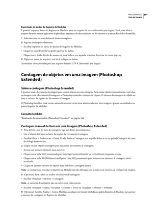 PHOTOSHOP CS3 564
                                                                                                                    Guia do Usuário




Exportação de dados do Registro de Medidas
É possível exportar dados do Registro de Medidas para um arquivo de texto delimitado por vírgula. Você pode abrir o
arquivo de texto em um aplicativo de planilha e executar cálculos analíticos ou de estatísticas a partir dos dados de medida.

1 Selecione uma ou mais linhas de dados no registro.
2 Siga um destes procedimentos:
• Escolha Exportar no menu de opções do Registro de Medidas.
• Clique no ícone Exportar na parte superior da paleta.
• Clique com o botão direito do mouse em uma linha e, em seguida, selecione Exportar no menu pop-up.
3 Digite um nome de arquivo e um local e clique em Salvar.
As medidas são exportadas para um arquivo de texto UTF-8, delimitado por vírgula.




Contagem de objetos em uma imagem (Photoshop
Extended)
Sobre a contagem (Photoshop Extended)
É possível usar a ferramenta Contagem para contar objetos em uma imagem. Para contar objetos manualmente, você clica
na imagem com a ferramenta Contagem e o Photoshop controla o número de cliques. O número da contagem é exibido no
item e na barra de opções da Ferramenta Contagem.

O Photoshop também pode contar automaticamente várias áreas selecionadas em uma imagem e gravar os resultados na
paleta Registro de Medidas.


Consulte também
“Realização de uma medida (Photoshop Extended)” na página 560


Contagem manual de itens em uma imagem (Photoshop Extended)
1 Para definir a cor do item de contagem, siga um destes procedimentos:
• Use o Seletor de Cores na barra de opções da Ferramenta Contagem.
• Escolha Editar > Preferências > Guias, Grade, Fatias e Contagem, em seguida defina a cor no painel Contagem da caixa
  de diálogo Preferências.
2 Clique em um objeto na imagem para adicionar um número de contagem.
• Arraste um número existente para movê-lo.
• Clique com a tecla Shift pressionada para restringir horizontalmente ou verticalmente enquanto arrasta.
• Clique com a tecla Alt (Windows) ou Option (Mac OS) pressionada para remover um número. A contagem total é
  atualizada.
• Clique em Limpar na barra de opções para redefinir a contagem para 0.
Nota: as contagens já gravadas no Registro de Medidas não são alteradas com a limpeza de números de contagem da imagem.

3 (Opcional) Para exibir ou ocultar os números de contagem:
• Escolha Visualizar > Mostrar > Contagem.
Nota: os números de contagem não são salvos com o documento.
• Escolha Visualizar > Extras, Visualizar > Mostrar > Todos ou Visualizar > Mostrar > Nenhum.
4 (Opcional) Escolha Análise > Gravar Medidas, ou clique em Gravar Medidas na paleta Registro de Medidas para gravar
o número de contagem no Registro de Medidas.
 