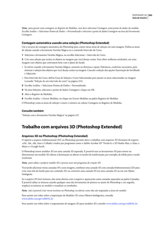 PHOTOSHOP CS3 565
                                                                                                                Guia do Usuário




Nota: para gravar uma contagem no Registro de Medidas, você deve selecionar Contagem como ponto de dados da medida.
Escolha Análise > Selecionar Pontos de Dados > Personalizado e selecione o ponto de dados Contagem na área da Ferramenta
Contagem.


Contagem automática usando uma seleção (Photoshop Extended)
Use o recurso de contagem automática do Photoshop para contar várias áreas de seleção em uma imagem. Defina as áreas
de seleção usando a ferramenta Varinha Mágica ou o comando Intervalo de Cores.

1 Selecione a ferramenta Varinha Mágica, ou escolha Selecionar > Intervalo de Cores.
2 Crie uma seleção que inclua os objetos na imagem que você deseja contar. Para obter melhores resultados, use uma
imagem com objetos que contrastem bem com o plano de fundo.
• Se estiver usando a ferramenta Varinha Mágica, aumente ou diminua a opção Tolerância, conforme necessário, para
  otimizar a seleção dos objetos que você deseja contar na imagem. Cancele a seleção das opções Suavização de Serrilhado
  e Adjacente.
• Para Intervalo de Cores, defina Grau de Seleção e Cores Selecionadas para ajustar as áreas selecionadas na imagem
  (consulte “Seleção de um intervalo de cores” na página 233).
3 Escolha Análise > Selecionar Pontos de Dados > Personalizado.
4 Na área Seleções, selecione o ponto de dados Contagem e clique em OK.
5 Abra o Registro de Medidas.
6 Escolha Análise > Gravar Medidas, ou clique em Gravar Medidas na paleta Registro de Medidas.
O Photoshop conta as áreas de seleção e insere o número na coluna Contagem no Registro de Medidas.


Consulte também
“Seleção com a ferramenta Varinha Mágica” na página 232




Trabalho com arquivos 3D (Photoshop Extended)
Arquivos 3D no Photoshop (Photoshop Extended)
O suporte a arquivo tridimensional (3D) no Photoshop permite abrir e trabalhar com arquivos 3D (formatos de arquivo
.u3d, .3ds, .obj, .kmz e Collada) criados por programas como o Adobe Acrobat 3D® Versão 8, o 3D Studio Max, o Alias, o
Maya e o Google Earth.

O Photoshop insere modelos 3D em uma camada 3D separada. É possível usar as ferramentas 3D para mover ou
dimensionar um modelo 3D, alterar a iluminação ou alterar os modos de renderização, por exemplo, de sólido para o modo
wireframe.

Nota: para editar o próprio modelo 3D, é preciso usar um programa de criação 3D.

Você pode adicionar várias camadas 3D a uma imagem, combinar uma camada 3D com camadas bidimensionais (2D) para
criar uma tela de fundo para seu conteúdo 3D, ou converter uma camada 3D em uma camada 2D ou em um Objeto
Inteligente.

Se o arquivo 3D tiver texturas, elas serão abertas com o arquivo e aparecerão como camadas separadas na paleta Camadas.
É possível editar as texturas usando qualquer uma das ferramentas de pintura ou ajuste do Photoshop e, em seguida,
reaplicar as texturas ao modelo e visualizar os resultados.

Nota: não é possível criar novas texturas no Photoshop, ou alterar como elas são mapeadas a áreas do modelo.

Para assistir um vídeo sobre a importação de Modelos 3D como Objetos Inteligentes, consulte
www.adobe.com/go/vid0018_br.

Para assistir um vídeo sobre o mapeamento de imagens 2D para modelos 3D, consulte www.adobe.com/go/vid0020_br.
 