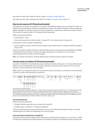 PHOTOSHOP CS3 566
                                                                                                                                 Guia do Usuário




Para assistir um vídeo sobre a edição de texturas, consulte www.adobe.com/go/vid0021_br.

Para assistir um vídeo sobre a exportação de modelos 3D, consulte www.adobe.com/go/vid0022_br.


Abertura de arquivos 3D (Photoshop Extended)
Você pode abrir um arquivo 3D ou adicioná-lo a um arquivo do Photoshop existente como uma camada 3D. Ao abrir um
arquivo 3D, é necessário definir uma altura e uma largura para o arquivo. (Os modelos 3D podem ser dimensionados para
qualquer dimensão.) Ao adicionar um arquivo como uma camada 3D, a camada usará as dimensões do arquivo existente.
Uma camada 3D contém o modelo 3D e um plano de fundo transparente.

❖ Siga um destes procedimentos:
• Escolha Arquivo > Abrir.
• Com um documento aberto, escolha Camada > Camadas 3D > Nova Camada a partir do Arquivo 3D.
Escolha dentre os diversos modelos 3D disponíveis.
• Se estiver abrindo um arquivo 3D de fora de uma imagem existente, defina a altura e a largura do arquivo de imagem e
   clique em OK.
Como a arte vetorial, os modelos 3D podem ser dimensionados para cima ou para baixo sem perder detalhes ou qualidade.
A definição de dimensões maiores ou menores da imagem dimensionarão o modelo para cima ou para baixo
proporcionalmente para preencher o quadro da imagem.

Nota: uma camada 3D não preserva nenhuma infomação alfa ou de plano de fundo do arquivo 3D original.


Transformação de modelos 3D (Photoshop Extended)
Após abrir um modelo 3D, você pode alterar a posição, visualização da câmera, iluminação ou o modo de renderização do
modelo, criar uma visualização de seção transversal ou reproduzir a animação contida no arquivo 3D. Para criar essas
alterações, você usa as ferramentas 3D do Photoshop.

Nota: quando estiver usando as ferramentas 3D, não será possível acessar outras funções ou comandos de menu do Photoshop
até salvar ou cancelar as alterações feitas no conteúdo 3D.




           A   B      C     D   E   F   G   H                I           J   K      L         M             N                    O   P




                      Q    R    S   T   U   V
Barra de opções Transformação 3D
A. Ativar as ferramentas de edição do objeto 3D (C - H) B. Ativar as ferramentas de edição da câmera 3D (Q - V) C. Retornar para a posição
inicial do objeto D. Girar E. Rolar F. Arrastar G. Deslizar H. Escala I. Menu Visualizar J. Excluir visualização atual K. Salvar a
localização atual da câmera como uma visualização L. Opções de iluminação e modo de renderização M. Opções de seção transversal 3D
N. Controles de reprodução da animação O. Cancelar transformação 3D atual P. Confirmar transformação 3D atual Q. Retornar para a
posição inicial da câmera R. Girar S. Rolar T. Deslocar U. Andar V. Aplicar zoom


Uso das ferramentas 3D
❖ Siga um destes procedimentos:
• Na paleta Camadas, clique duas vezes na miniatura da camada 3D.
• Escolha Camada > Camadas 3D > Transformar Modelo 3D.
A barra de opções muda para mostrar as ferramentas 3D. Para sair do modo de transformação 3D, clique em Cancelar
Transformação 3D ou Confirmar Transformação 3D na barra de opções.

Como mover, girar ou dimensionar um modelo 3D
É possível usar as ferramentas de edição do objeto 3D para girar um modelo 3D ao redor dos eixos x, y ou z; mover o modelo
ao longo do eixo; ou dimensionar o objeto. Enquanto você manipula o modelo 3D, a visualização da câmera permanece fixa.
 