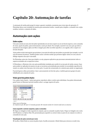 571




Capítulo 20: Automação de tarefas
A automação de tarefas pode poupá-lo tempo e garantir resultados consistentes para vários tipos de operações. O
Photoshop oferece uma variedade de maneiras para automatizar tarefas—usando ações, droplets, o comando Lote, scripts,
modelos, variáveis e conjuntos de dados.




Automação com ações
Sobre ações
Uma ação consiste em uma série de tarefas reproduzidas em um único arquivo ou em um lote de arquivos, como comandos
do menu, opções da paleta, ações da ferramenta e assim por diante. Por exemplo, é possível criar uma ação que altera o
tamanho de uma imagem, aplica um filtro à imagem para obter um efeito específico e, em seguida, salva o arquivo no
formato desejado.

Ações podem incluir interrupções que permitem a execução de tarefas que não podem ser gravadas (por exemplo, o uso de
uma ferramenta de pintura). Também podem incluir controles modais que permitem digitar valores em uma caixa de
diálogo enquanto uma ação é executada.

No Photoshop, ações são a base para droplets, ou seja, pequenos aplicativos que processam automaticamente todos os
arquivos arrastados até os respectivos ícones.

O Photoshop e o Illustrator vêm com ações predefinidas instaladas para auxiliá-lo na execução de tarefas comuns. Essas
ações podem ser aplicadas da maneira em que se encontram, personalizadas para atender às necessidades específicas do
usuário ou usadas como base para criar novas ações. As ações são armazenadas em conjuntos para ajudar na organização.

É possível gravar, editar, personalizar e fazer o processamento em lote das ações, e também gerenciar grupos de ações
trabalhando com conjuntos de ações.


Visão geral da paleta Ações
Use a paleta Ações (Janela > Ações) para gravar, reproduzir, editar e excluir ações individuais. Essa paleta (denominada
painel Ações no Illustrator) permite também salvar e carregar arquivos de ações.


                                      A
                                      B




                                      C




 D   E
Paleta Ações do Photoshop
A. Conjunto de ações B. Ação C. Comandos gravados D. Comando incluído E. Controle modal (ativa ou desativa)


Como expandir e contrair conjuntos, ações e comandos
❖ Clique no triângulo no lado esquerdo do conjunto, ação ou comando na paleta Ações. Clique no triângulo com a tecla
Alt (Windows), ou Option (Mac OS), pressionada para expandir ou contrair todas as ações de um conjunto ou todos os
comandos de uma ação.

Visualização de ações somente por nome
❖ Escolha o Modo Botão no menu da paleta Ações. Escolha novamente o Modo Botão para retornar ao modo Lista.
 