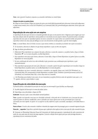 PHOTOSHOP CS3 572
                                                                                                                   Guia do Usuário




Nota: não é possível visualizar conjuntos ou comandos individuais no modo Botão.

Seleção de ações na paleta Ações
❖ Clique no nome da ação. Clique em nomes de ações com a tecla Shift pressionada para selecionar várias ações adjacentes,
e clique nesses nomes com a tecla Ctrl (Windows), ou Command (Mac OS), pressionada para selecionar várias ações não
adjacentes.


Reprodução de uma ação em um arquivo
A reprodução de uma ação executa os comandos gravados da ação no documento ativo. (Algumas ações exigem que você
faça uma seleção antes de reproduzir; outras podem ser executadas em um arquivo inteiro.) É possível excluir comandos
específicos de uma ação ou reproduzir apenas um único comando. Se a ação incluir um controle modal, será possível
especificar valores em uma caixa de diálogo ou usar uma ferramenta modal quando a ação for interrompida.

Nota: no modo Botão, clicar em botão executa a ação inteira (embora os comandos já excluídos não sejam executados).

1 Se necessário, selecione os objetos em que deseja reproduzir a ação ou abra um arquivo.
2 Siga um destes procedimentos:
• (Illustrator) Para reproduzir um conjunto de ações, selecione o nome do conjunto e, na paleta Ações, clique no botão
  Reproduzir      ou, no menu da paleta, escolha Reproduzir.
• Para reproduzir uma única ação inteira, selecione o nome dela e clique no botão Reproduzir na paleta Ações ou escolha
  Reproduzir no menu da paleta.
• Se uma combinação de teclas tiver sido atribuída à ação, pressione essa combinação para reproduzir a ação
  automaticamente.
• Para reproduzir apenas parte de uma ação, selecione o comando a partir do qual a reprodução será iniciada e clique no
  botão Reproduzir, na paleta Ações, ou escolha Reproduzir no menu da paleta.
• Para reproduzir um único comando, selecione o comando e, em seguida, clique com a tecla Ctrl (Windows), ou
  Command (Mac OS), pressionada no botão Reproduzir, na paleta Ações. Também é possível pressionar a tecla Ctrl
  (Windows), ou Command (Mac OS), e clicar duas vezes no comando.
   No Photoshop, para desfazer uma ação, crie um instantâneo na paleta Histórico antes de reproduzir uma ação e, em
   seguida, selecione-o para desfazer a ação.


Especificação da velocidade da execução
É possível ajustar a velocidade de execução de uma ação ou interrompê-la para facilitar sua depuração.

1 Escolha Opções de Execução no menu da paleta Ações.
2 Especifique uma velocidade e clique em OK:
Acelerado Executa a ação a uma velocidade normal (padrão).

Nota: quando você reproduz uma ação em velocidade acelerada, a tela pode não ser atualizada com a execução da ação—
arquivos podem ser abertos, modificados, salvos e fechados sem nunca aparecerem na tela, permitindo que a ação seja
executada com mais rapidez. Se quiser ver os arquivos na tela conforme a ação é executada, especifique a velocidade Passo-a-
Passo.
Passo-a-Passo Conclui cada comando e redefine o desenho da imagem antes de prosseguir para o comando seguinte da ação.

Pausa de __ segundos Especifica o período de pausa que o aplicativo deve aplicar entre a execução de cada comando da ação.

3 (Somente no Photoshop) Selecione Pausa de Comentário de Áudio para garantir a reprodução de cada comentário de
áudio de uma ação antes do início da etapa seguinte. Cancele a seleção dessa opção para que ação prossiga durante a
reprodução de um comentário de áudio.
 