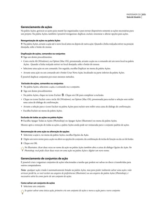 PHOTOSHOP CS3 573
                                                                                                                    Guia do Usuário




Gerenciamento de ações
Na paleta Ações, gerencie as ações para mantê-las organizadas e para tornar disponíveis somente as ações necessárias para
um projeto. Na paleta Ações, também é possível reorganizar, duplicar, excluir, renomear e alterar opções para ações.

Reorganização de ações na paleta Ações
❖ Na paleta Ações, arraste a ação até o novo local antes ou depois de outra ação. Quando a linha realçada estiver na posição
desejada, solte o botão do mouse.

Duplicação de ações, comandos ou conjuntos
❖ Siga um destes procedimentos:
• Com a tecla Alt (Windows), ou Option (Mac OS), pressionada, arraste a ação ou o comando até um novo local na paleta
  Ações. Quando a linha realçada estiver no local desejado, solte o botão do mouse.
• Selecione uma ação ou um comando. Em seguida, escolha Duplicar no menu da paleta Ações.
• Arraste uma ação ou um comando até o botão Criar Nova Ação, localizado na parte inferior da paleta Ações.
É possível duplicar conjuntos por esses mesmos métodos.

Exclusão de ações, comandos ou conjuntos
1 Na paleta Ações, selecione a ação, o comando ou o conjunto.
2 Siga um destes procedimentos:
• Na paleta Ações, clique no ícone Excluir     . Clique em OK para completar a exclusão.
• Clique no ícone Excluir com a tecla Alt (Windows), ou Option (Mac OS), pressionada para excluir a seleção sem exibir
  uma caixa de diálogo de confirmação.
• Arraste a seleção para o ícone Excluir na paleta Ações para excluir sem exibir uma caixa de diálogo de confirmação.
• Escolha Excluir no menu da paleta Ações.

Exclusão de todas as ações na paleta Ações
❖ Escolha Apagar Todas as Ações (Photoshop) ou Apagar Ações (Illustrator) no menu da paleta Ações.
Mesmo após a remoção de todas as ações, a paleta Ações ainda pode ser restaurada para o conjunto padrão de ações.

Renomeação de uma ação ou alteração de opções
1 Selecione a ação e, no menu da paleta Ações, escolha Opções da Ação.
2 Digite um novo nome para a ação ou altere as opções do conjunto, da combinação de teclas de função ou da cor do botão.
3 Clique em OK.
    No Illustrator, clicar duas vezes no nome da ação na paleta Ações também abre a caixa de diálogo Opções da Ação. No
    Photoshop, você pode clicar duas vezes em uma ação na paleta Ações e digitar um novo nome.


Gerenciamento de conjuntos de ação
É possível criar e organizar conjuntos de ações relacionadas a tarefas que podem ser salvas no disco e transferidas para
outros computadores.

Nota: qualquer ação criada é automaticamente listada na paleta Ações, mas para poder realmente salvar uma ação e não
arriscar perdê-la, se você excluir seu arquivo de preferências (Illustrator) ou seu arquivo da paleta Ações (Photoshop), é
necessário salvá-la como parte de um conjunto de ações.

Como salvar um conjunto de ações
1 Selecione um conjunto.
    Se quiser salvar uma única ação, primeiro crie um conjunto de ações e mova a ação para o novo conjunto.
 