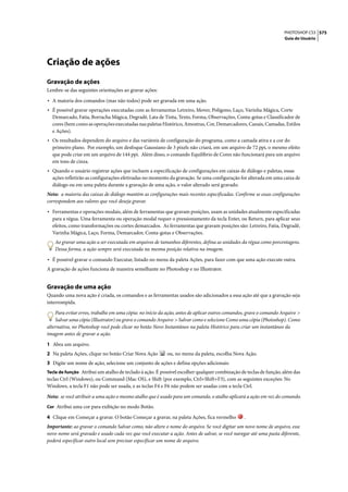 PHOTOSHOP CS3 575
                                                                                                                    Guia do Usuário




Criação de ações
Gravação de ações
Lembre-se das seguintes orientações ao gravar ações:

• A maioria dos comandos (mas não todos) pode ser gravada em uma ação.
• É possível gravar operações executadas com as ferramentas Letreiro, Mover, Polígono, Laço, Varinha Mágica, Corte
  Demarcado, Fatia, Borracha Mágica, Degradê, Lata de Tinta, Texto, Forma, Observações, Conta-gotas e Classificador de
  cores (bem como as operações executadas nas paletas Histórico, Amostras, Cor, Demarcadores, Canais, Camadas, Estilos
  e Ações).
• Os resultados dependem do arquivo e das variáveis de configuração do programa, como a camada ativa e a cor do
  primeiro plano. Por exemplo, um desfoque Gaussiano de 3 pixels não criará, em um arquivo de 72 ppi, o mesmo efeito
  que pode criar em um arquivo de 144 ppi. Além disso, o comando Equilíbrio de Cores não funcionará para um arquivo
  em tons de cinza.
• Quando o usuário registrar ações que incluem a especificação de configurações em caixas de diálogo e paletas, essas
  ações refletirão as configurações efetivadas no momento da gravação. Se uma configuração for alterada em uma caixa de
  diálogo ou em uma paleta durante a gravação de uma ação, o valor alterado será gravado.
Nota: a maioria das caixas de diálogo mantém as configurações mais recentes especificadas. Confirme se essas configurações
correspondem aos valores que você deseja gravar.

• Ferramentas e operações modais, além de ferramentas que gravam posições, usam as unidades atualmente especificadas
  para a régua. Uma ferramenta ou operação modal requer o pressionamento da tecla Enter, ou Return, para aplicar seus
  efeitos, como transformações ou cortes demarcados. As ferramentas que gravam posições são: Letreiro, Fatia, Degradê,
  Varinha Mágica, Laço, Forma, Demarcador, Conta-gotas e Observações.
    Ao gravar uma ação a ser executada em arquivos de tamanhos diferentes, defina as unidades da régua como porcentagens.
    Dessa forma, a ação sempre será executada na mesma posição relativa na imagem.

• É possível gravar o comando Executar, listado no menu da paleta Ações, para fazer com que uma ação execute outra.
A gravação de ações funciona de maneira semelhante no Photoshop e no Illustrator.


Gravação de uma ação
Quando uma nova ação é criada, os comandos e as ferramentas usados são adicionados a essa ação até que a gravação seja
interrompida.

    Para evitar erros, trabalhe em uma cópia: no início da ação, antes de aplicar outros comandos, grave o comando Arquivo >
    Salvar uma cópia (Illustrator) ou grave o comando Arquivo > Salvar como e selecione Como uma cópia (Photoshop). Como
alternativa, no Photoshop você pode clicar no botão Novo Instantâneo na paleta Histórico para criar um instantâneo da
imagem antes de gravar a ação.

1 Abra um arquivo.
2 Na paleta Ações, clique no botão Criar Nova Ação        ou, no menu da paleta, escolha Nova Ação.
3 Digite um nome de ação, selecione um conjunto de ações e defina opções adicionais:
Tecla de função Atribui um atalho de teclado à ação. É possível escolher qualquer combinação de teclas de função, além das
teclas Ctrl (Windows), ou Command (Mac OS), e Shift (por exemplo, Ctrl+Shift+F3), com as seguintes exceções: No
Windows, a tecla F1 não pode ser usada, e as teclas F4 e F6 não podem ser usadas com a tecla Ctrl.

Nota: se você atribuir a uma ação o mesmo atalho que é usado para um comando, o atalho aplicará a ação em vez do comando.
Cor Atribui uma cor para exibição no modo Botão.

4 Clique em Começar a gravar. O botão Começar a gravar, na paleta Ações, fica vermelho          .
Importante: ao gravar o comando Salvar como, não altere o nome do arquivo. Se você digitar um novo nome de arquivo, esse
novo nome será gravado e usado cada vez que você executar a ação. Antes de salvar, se você navegar até uma pasta diferente,
poderá especificar outro local sem precisar especificar um nome de arquivo.
 