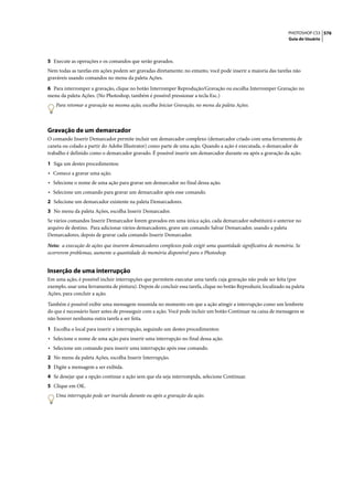 PHOTOSHOP CS3 576
                                                                                                                  Guia do Usuário




5 Execute as operações e os comandos que serão gravados.
Nem todas as tarefas em ações podem ser gravadas diretamente; no entanto, você pode inserir a maioria das tarefas não
graváveis usando comandos no menu da paleta Ações.

6 Para interromper a gravação, clique no botão Interromper Reprodução/Gravação ou escolha Interromper Gravação no
menu da paleta Ações. (No Photoshop, também é possível pressionar a tecla Esc.)
   Para retomar a gravação na mesma ação, escolha Iniciar Gravação, no menu da paleta Ações.



Gravação de um demarcador
O comando Inserir Demarcador permite incluir um demarcador complexo (demarcador criado com uma ferramenta de
caneta ou colado a partir do Adobe Illustrator) como parte de uma ação. Quando a ação é executada, o demarcador de
trabalho é definido como o demarcador gravado. É possível inserir um demarcador durante ou após a gravação da ação.

1 Siga um destes procedimentos:
• Comece a gravar uma ação.
• Selecione o nome de uma ação para gravar um demarcador no final dessa ação.
• Selecione um comando para gravar um demarcador após esse comando.
2 Selecione um demarcador existente na paleta Demarcadores.
3 No menu da paleta Ações, escolha Inserir Demarcador.
Se vários comandos Inserir Demarcador forem gravados em uma única ação, cada demarcador substituirá o anterior no
arquivo de destino. Para adicionar vários demarcadores, grave um comando Salvar Demarcador, usando a paleta
Demarcadores, depois de gravar cada comando Inserir Demarcador.

Nota: a execução de ações que inserem demarcadores complexos pode exigir uma quantidade significativa de memória. Se
ocorrerem problemas, aumente a quantidade de memória disponível para o Photoshop.


Inserção de uma interrupção
Em uma ação, é possível incluir interrupções que permitem executar uma tarefa cuja gravação não pode ser feita (por
exemplo, usar uma ferramenta de pintura). Depois de concluir essa tarefa, clique no botão Reproduzir, localizado na paleta
Ações, para concluir a ação.

Também é possível exibir uma mensagem resumida no momento em que a ação atingir a interrupção como um lembrete
do que é necessário fazer antes de prosseguir com a ação. Você pode incluir um botão Continuar na caixa de mensagens se
não houver nenhuma outra tarefa a ser feita.

1 Escolha o local para inserir a interrupção, seguindo um destes procedimentos:
• Selecione o nome de uma ação para inserir uma interrupção no final dessa ação.
• Selecione um comando para inserir uma interrupção após esse comando.
2 No menu da paleta Ações, escolha Inserir Interrupção.
3 Digite a mensagem a ser exibida.
4 Se desejar que a opção continue a ação sem que ela seja interrompida, selecione Continuar.
5 Clique em OK.
   Uma interrupção pode ser inserida durante ou após a gravação da ação.
 