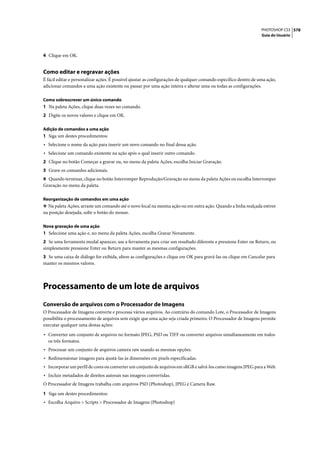 PHOTOSHOP CS3 578
                                                                                                                   Guia do Usuário




4 Clique em OK.


Como editar e regravar ações
É fácil editar e personalizar ações. É possível ajustar as configurações de qualquer comando específico dentro de uma ação,
adicionar comandos a uma ação existente ou passar por uma ação inteira e alterar uma ou todas as configurações.

Como sobrescrever um único comando
1 Na paleta Ações, clique duas vezes no comando.
2 Digite os novos valores e clique em OK.

Adição de comandos a uma ação
1 Siga um destes procedimentos:
• Selecione o nome da ação para inserir um novo comando no final dessa ação.
• Selecione um comando existente na ação após o qual inserir outro comando.
2 Clique no botão Começar a gravar ou, no menu da paleta Ações, escolha Iniciar Gravação.
3 Grave os comandos adicionais.
4 Quando terminar, clique no botão Interromper Reprodução/Gravação no menu da paleta Ações ou escolha Interromper
Gravação no menu da paleta.

Reorganização de comandos em uma ação
❖ Na paleta Ações, arraste um comando até o novo local na mesma ação ou em outra ação. Quando a linha realçada estiver
na posição desejada, solte o botão do mouse.

Nova gravação de uma ação
1 Selecione uma ação e, no menu da paleta Ações, escolha Gravar Novamente.
2 Se uma ferramenta modal aparecer, use a ferramenta para criar um resultado diferente e pressione Enter ou Return, ou
simplesmente pressione Enter ou Return para manter as mesmas configurações.
3 Se uma caixa de diálogo for exibida, altere as configurações e clique em OK para gravá-las ou clique em Cancelar para
manter os mesmos valores.




Processamento de um lote de arquivos
Conversão de arquivos com o Processador de Imagens
O Processador de Imagens converte e processa vários arquivos. Ao contrário do comando Lote, o Processador de Imagens
possibilita o processamento de arquivos sem exigir que uma ação seja criada primeiro. O Processador de Imagens permite
executar qualquer uma destas ações:

• Converter um conjunto de arquivos no formato JPEG, PSD ou TIFF ou converter arquivos simultaneamente em todos
  os três formatos.
• Processar um conjunto de arquivos camera raw usando as mesmas opções.
• Redimensionar imagens para ajustá-las às dimensões em pixels especificadas.
• Incorporar um perfil de cores ou converter um conjunto de arquivos em sRGB e salvá-los como imagens JPEG para a Web.
• Incluir metadados de direitos autorais nas imagens convertidas.
O Processador de Imagens trabalha com arquivos PSD (Photoshop), JPEG e Camera Raw.

1 Siga um destes procedimentos:
• Escolha Arquivo > Scripts > Processador de Imagens (Photoshop)
 