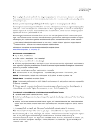 PHOTOSHOP CS3 580
                                                                                                                 Guia do Usuário




Nota: se o plug-in de outro fornecedor não tiver sido gravado para importar vários documentos de uma vez, talvez ele não
funcione durante o processamento em lote ou como parte de uma ação. Entre em contato com o fornecedor desse plug-in para
obter mais informações.

Também é possível importar imagens PDF a partir do Acrobat Capture ou de outros programas de software.

Durante o processamento de arquivos em lote, todos os arquivos podem permanecer abertos, os arquivos originais podem
ser fechados e salvos com alterações ou as versões modificadas desses arquivos podem ser salvas em um novo local (sem
alterar os originais). Se os arquivos processados forem salvos em um novo local, convém criar uma nova pasta para esses
arquivos antes de iniciar o processamento em lote.

Para fazer o processamento em lote usando várias ações, crie uma nova ação que execute todas as outras e, em seguida,
repita o processamento em lote usando essa nova ação. Para fazer o processamento de várias pastas em lotes, crie réplicas
em uma pasta para as outras pastas que serão processadas e, em seguida, selecione a opção Incluir Todas as Subpastas.

   Para melhorar o desempenho do processamento em lote, reduza o número de estados de histórico salvos e, na paleta
   Histórico, cancele a seleção de Criar Primeiro Instantâneo Automaticamente.

Para obter um tutorial sobre as técnicas de processamento de imagens, consulte
www.adobe.com/go/learn_ps_processraw_br.

Processamento em lotes de arquivos
1 Siga um destes procedimentos:
• Escolha Arquivo > Automatizar > Lote (Photoshop)
• Escolha Ferramentas > Photoshop > Lote (Bridge)
2 Nos menus pop-up Conjunto e Ação, especifique a ação que será usada para processar arquivos. Esses menus exibem as
ações disponíveis na paleta Ações, e talvez seja necessário escolher um conjunto diferente ou carregar um conjunto nessa
paleta se a ação desejada não estiver listada.
3 No menu pop-up Origem, escolha os arquivos a serem processados:
Pasta Processa arquivos em uma pasta especificada. Clique em Escolher para localizar e selecionar essa pasta.

Importar Processa imagens a partir de uma câmera digital, de um scanner ou de um documento PDF.

Arquivos Abertos Processa todos os arquivos abertos.

Bridge Processa arquivos selecionados no Adobe Bridge. Se nenhum arquivo for selecionado, os arquivos na pasta atual do
Bridge serão processados.

4 Defina as opções de processamento, salvamento e nomeação de arquivo. Para obter descrições das configurações da
caixa de diálogo Lote, consulte “Opções de processamento em lotes e droplets” na página 581.

Processamento em lotes de arquivos em pastas aninhadas para diferentes formatos
1 Processe as pastas como de costume, até a etapa Destino.
2 Escolha Salvar e Fechar para o destino. É possível especificar opções de Cancelar Ação do Comando “Salvar Como” para
fazer o seguinte:
• Se a etapa “Salvar como” na ação contiver um nome de arquivo, esse nome será substituído pelo nome do documento
  que está sendo salvo, e todas as etapas “Salvar como” serão tratadas como se tivessem sido gravadas sem um nome de
  arquivo.
• A pasta especificada na etapa da ação “Salvar como” será substituída pela pasta original do documento.
Nota: é necessário ter uma etapa "Salvar como" na ação, já que o comando Lote não salva arquivos automaticamente.

Esse procedimento pode ser usado, por exemplo, para aumentar a nitidez, redimensionar e salvar imagens como arquivos
JPEG em suas pastas originais. Crie uma ação que contenha uma etapa de ajuste de nitidez, uma etapa de
redimensionamento e, em seguida, uma etapa “Salvar como JPEG”. Depois de iniciar o processamento em lote dessa ação,
selecione Incluir Todas as Subpastas, especifique o destino como Salvar e Fechar e escolha a opção Cancelar Ação do
Comando “Salvar Como”.
 