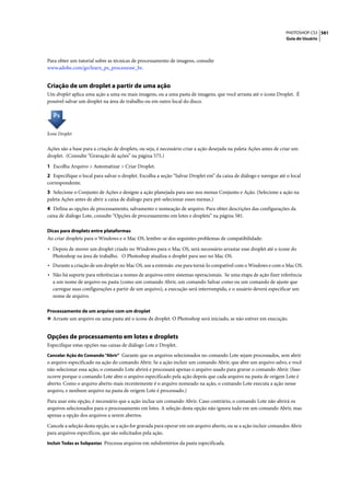 PHOTOSHOP CS3 581
                                                                                                                    Guia do Usuário




Para obter um tutorial sobre as técnicas de processamento de imagens, consulte
www.adobe.com/go/learn_ps_processraw_br.


Criação de um droplet a partir de uma ação
Um droplet aplica uma ação a uma ou mais imagens, ou a uma pasta de imagens, que você arrasta até o ícone Droplet. É
possível salvar um droplet na área de trabalho ou em outro local do disco.




Ícone Droplet


Ações são a base para a criação de droplets, ou seja, é necessário criar a ação desejada na paleta Ações antes de criar um
droplet. (Consulte “Gravação de ações” na página 575.)

1 Escolha Arquivo > Automatizar > Criar Droplet.
2 Especifique o local para salvar o droplet. Escolha a seção “Salvar Droplet em” da caixa de diálogo e navegue até o local
correspondente.
3 Selecione o Conjunto de Ações e designe a ação planejada para uso nos menus Conjunto e Ação. (Selecione a ação na
paleta Ações antes de abrir a caixa de diálogo para pré-selecionar esses menus.)
4 Defina as opções de processamento, salvamento e nomeação de arquivo. Para obter descrições das configurações da
caixa de diálogo Lote, consulte “Opções de processamento em lotes e droplets” na página 581.

Dicas para droplets entre plataformas
Ao criar droplets para o Windows e o Mac OS, lembre-se dos seguintes problemas de compatibilidade:

• Depois de mover um droplet criado no Windows para o Mac OS, será necessário arrastar esse droplet até o ícone do
  Photoshop na área de trabalho. O Photoshop atualiza o droplet para uso no Mac OS.
• Durante a criação de um droplet no Mac OS, use a extensão .exe para torná-lo compatível com o Windows e com o Mac OS.
• Não há suporte para referências a nomes de arquivos entre sistemas operacionais. Se uma etapa de ação fizer referência
  a um nome de arquivo ou pasta (como um comando Abrir, um comando Salvar como ou um comando de ajuste que
  carregue suas configurações a partir de um arquivo), a execução será interrompida, e o usuário deverá especificar um
  nome de arquivo.

Processamento de um arquivo com um droplet
❖ Arraste um arquivo ou uma pasta até o ícone de droplet. O Photoshop será iniciado, se não estiver em execução.


Opções de processamento em lotes e droplets
Especifique estas opções nas caixas de diálogo Lote e Droplet.
Cancelar Ação do Comando "Abrir" Garante que os arquivos selecionados no comando Lote sejam processados, sem abrir
o arquivo especificado na ação do comando Abrir. Se a ação incluir um comando Abrir, que abre um arquivo salvo, e você
não selecionar essa ação, o comando Lote abrirá e processará apenas o arquivo usado para gravar o comando Abrir. (Isso
ocorre porque o comando Lote abre o arquivo especificado pela ação depois que cada arquivo na pasta de origem Lote é
aberto. Como o arquivo aberto mais recentemente é o arquivo nomeado na ação, o comando Lote executa a ação nesse
arquivo, e nenhum arquivo na pasta de origem Lote é processado.)

Para usar esta opção, é necessário que a ação inclua um comando Abrir. Caso contrário, o comando Lote não abrirá os
arquivos selecionados para o processamento em lotes. A seleção desta opção não ignora tudo em um comando Abrir, mas
apenas a opção dos arquivos a serem abertos.

Cancele a seleção desta opção, se a ação for gravada para operar em um arquivo aberto, ou se a ação incluir comandos Abrir
para arquivos específicos, que são solicitados pela ação.
Incluir Todas as Subpastas Processa arquivos em subdiretórios da pasta especificada.
 