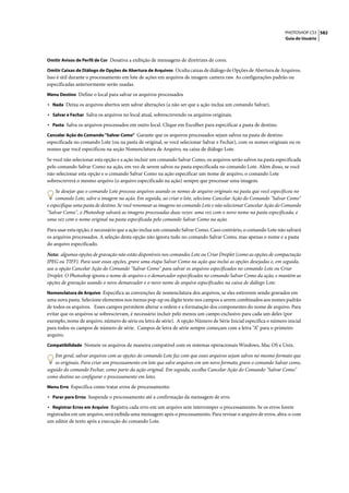 PHOTOSHOP CS3 582
                                                                                                                  Guia do Usuário



Omitir Avisos de Perfil de Cor Desativa a exibição de mensagens de diretrizes de cores.

Omitir Caixas de Diálogo de Opções de Abertura de Arquivos Oculta caixas de diálogo de Opções de Abertura de Arquivos.
Isso é útil durante o processamento em lote de ações em arquivos de imagem camera raw. As configurações padrão ou
especificadas anteriormente serão usadas.
Menu Destino Define o local para salvar os arquivos processados

• Nada Deixa os arquivos abertos sem salvar alterações (a não ser que a ação inclua um comando Salvar).
• Salvar e Fechar Salva os arquivos no local atual, sobrescrevendo os arquivos originais.
• Pasta Salva os arquivos processados em outro local. Clique em Escolher para especificar a pasta de destino.
Cancelar Ação do Comando "Salvar Como" Garante que os arquivos processados sejam salvos na pasta de destino
especificada no comando Lote (ou na pasta de original, se você selecionar Salvar e Fechar), com os nomes originais ou os
nomes que você especificou na seção Nomenclatura de Arquivo, na caixa de diálogo Lote.

Se você não selecionar esta opção e a ação incluir um comando Salvar Como, os arquivos serão salvos na pasta especificada
pelo comando Salvar Como na ação, em vez de serem salvos na pasta especificada no comando Lote. Além disso, se você
não selecionar esta opção e o comando Salvar Como na ação especificar um nome de arquivo, o comando Lote
sobrescreverá o mesmo arquivo (o arquivo especificado na ação) sempre que processar uma imagem.

     Se desejar que o comando Lote processe arquivos usando os nomes de arquivo originais na pasta que você especificou no
     comando Lote, salve a imagem na ação. Em seguida, ao criar o lote, selecione Cancelar Ação do Comando "Salvar Como"
e especifique uma pasta de destino. Se você renomear as imagens no comando Lote e não selecionar Cancelar Ação do Comando
"Salvar Como", o Photoshop salvará as imagens processadas duas vezes: uma vez com o novo nome na pasta especificada, e
uma vez com o nome original na pasta especificada pelo comando Salvar Como na ação.

Para usar esta opção, é necessário que a ação inclua um comando Salvar Como. Caso contrário, o comando Lote não salvará
os arquivos processados. A seleção desta opção não ignora tudo no comando Salvar Como, mas apenas o nome e a pasta
do arquivo especificado.

Nota: algumas opções de gravação não estão disponíveis nos comandos Lote ou Criar Droplet (como as opções de compactação
JPEG ou TIFF). Para usar essas opções, grave uma etapa Salvar Como na ação que inclui as opções desejadas e, em seguida,
use a opção Cancelar Ação do Comando "Salvar Como" para salvar os arquivos especificados no comando Lote ou Criar
Droplet. O Photoshop ignora o nome de arquivo e o demarcador especificados no comando Salvar Como da ação, e mantém as
opções de gravação usando o novo demarcador e o novo nome de arquivo especificados na caixa de diálogo Lote.
Nomenclatura de Arquivo Especifica as convenções de nomenclatura dos arquivos, se eles estiverem sendo gravados em
uma nova pasta. Selecione elementos nos menus pop-up ou digite texto nos campos a serem combinados aos nomes padrão
de todos os arquivos. Esses campos permitem alterar a ordem e a formatação dos componentes do nome de arquivo. Para
evitar que os arquivos se sobrescrevam, é necessário incluir pelo menos um campo exclusivo para cada um deles (por
exemplo, nome de arquivo, número de série ou letra de série). A opção Número de Série Inicial especifica o número inicial
para todos os campos de número de série. Campos de letra de série sempre começam com a letra “A” para o primeiro
arquivo.
Compatibilidade Nomeie os arquivos de maneira compatível com os sistemas operacionais Windows, Mac OS e Unix.

    Em geral, salvar arquivos com as opções do comando Lote faz com que esses arquivos sejam salvos no mesmo formato que
    os originais. Para criar um processamento em lote que salve arquivos em um novo formato, grave o comando Salvar como,
seguido do comando Fechar, como parte da ação original. Em seguida, escolha Cancelar Ação do Comando "Salvar Como"
como destino ao configurar o processamento em lotes.
Menu Erro Especifica como tratar erros de processamento:

• Parar para Erros Suspende o processamento até a confirmação da mensagem de erro.
• Registrar Erros em Arquivo Registra cada erro em um arquivo sem interromper o processamento. Se os erros forem
registrados em um arquivo, será exibida uma mensagem após o processamento. Para revisar o arquivo de erros, abra-o com
um editor de texto após a execução do comando Lote.
 