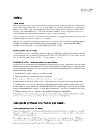 PHOTOSHOP CS3 583
                                                                                                                     Guia do Usuário




Scripts
Sobre scripts
O Photoshop oferece recursos de suporte para automação por meio de scripts. No Windows, é possível usar linguagens de
scripts com suporte para automação COM, como VB Script. No Mac OS, é possível usar linguagens como AppleScript, que
permitem enviar eventos Apple. Essas linguagens não são compatíveis entre plataformas, mas podem controlar vários
aplicativos, como o Adobe Photoshop, o Adobe Illustrator e o Microsoft Office. No Mac OS, é possível também usar as
Ações do Photoshop para Automatizador da Apple para controlar tarefas no Photoshop.

Também é possível usar o Javascript em qualquer uma dessas plataformas. O suporte para JavaScript permite gravar scripts
do Photoshop que são executados no Windows ou no Mac OS.

Nota: consulte a documentação sobre scripts incluída na instalação do aplicativo Photoshop: Photoshop AppleScript Reference
Guide.pdf, Photoshop JavaScript Reference Guide.pdf, Photoshop Scripting Guide.pdf e Photoshop VBScript Reference
Guide.pdf. Esses manuais podem ser encontrados em Photoshop CS3/Guia de Scripts.


Como executar um JavaScript
❖ Escolha Arquivo > Scripts e, em seguida, selecione o script na lista. A lista de scripts inclui todos os arquivos de script
salvos com uma extensão .js ou .jsx e armazenados na pasta Photoshop CS3/Predefinições/Scripts. Para executar um script
salvo em outro local, escolha Arquivo > Scripts > Procurar e navegue até o script.


Definição de scripts e ações para execução automática
É possível fazer com que um evento (por exemplo, abrir, salvar ou exportar um arquivo no Photoshop) acione uma ação do
Photoshop ou JavaScript. O Photoshop oferece vários eventos padrão, ou qualquer evento do aplicativo que possua recursos
de script pode acionar um script ou uma ação. Consulte o Guia de Scripts Photoshop para obter mais informações sobre
eventos com recursos de script.

1 Escolha Arquivo > Scripts > Gerenciador de Eventos de Script.
2 Selecione a opção Ativar Eventos para Executar Scripts/Ações.
3 No menu Evento do Photoshop, escolha o evento que acionará o script ou a ação.
4 Selecione Script ou Ação e, em seguida, escolha o script ou a ação que deve ser executado quando o evento ocorrer.
O Photoshop possui vários scripts de amostras para seleção. Para executar um script diferente, escolha Procurar e, em
seguida, navegue até o script desejado. Para ações, escolha o conjunto de ações no primeiro menu pop-up e, no segundo
menu, selecione uma ação desse conjunto. Para poder aparecer nesses menus, a ação deve ser carregada na paleta Ações.

5 Clique em Adicionar. O evento e seu script ou ação associado são listados na caixa de diálogo.
6 Para desativar e remover eventos individuais, selecione o evento na lista e clique em Remover. Para desativar todos os
eventos, mas mantê-los na lista, cancele a seleção de Ativar Eventos para Executar Scripts/Ações.




Criação de gráficos orientados por dados
Sobre gráficos orientados por dados
Gráficos orientados por dados possibilitam a criação rápida e precisa de várias versões de uma imagem para projetos de
impressão ou da Web. Por exemplo, com base em um único projeto de modelo, é possível criar 100 versões de um banner
da Web com textos e imagens diferentes.

Gere os gráficos exportando-os do Photoshop, ou crie modelos para usar em outros programas, como o Adobe GoLive ou
o Adobe Graphics Server (consulte “Como salvar modelos para uso com outros produtos da Adobe” na página 588).

Siga estas etapas gerais para criar gráficos a partir de modelos e conjuntos de dados:
 