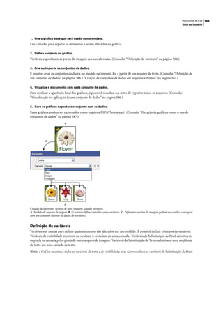PHOTOSHOP CS3 584
                                                                                                                              Guia do Usuário




1. Crie o gráfico base que será usado como modelo.
Use camadas para separar os elementos a serem alterados no gráfico.

2. Defina variáveis no gráfico.
Variáveis especificam as partes da imagem que são alteradas. (Consulte “Definição de variáveis” na página 584.)

3. Crie ou importe os conjuntos de dados.
É possível criar os conjuntos de dados no modelo ou importá-los a partir de um arquivo de texto. (Consulte “Definição de
um conjunto de dados” na página 586 e “Criação de conjuntos de dados em arquivos externos” na página 587.)

4. Visualize o documento com cada conjunto de dados.
Para verificar a aparência final dos gráficos, é possível visualizá-los antes de exportar todos os arquivos. (Consulte
“Visualização ou aplicação de um conjunto de dados” na página 586.)

5. Gere os gráficos exportando-os junto com os dados.
Esses gráficos podem ser exportados como arquivos PSD (Photoshop). (Consulte “Geração de gráficos como o uso de
conjuntos de dados” na página 587.)
                            A




            B


                        Flower




                Daisy      Lily        Rose
                            C
Criação de diferentes versões de uma imagem usando variáveis
A. Modelo de arquivo de origem B. O usuário define camadas como variáveis. C. Diferentes versões da imagem podem ser criadas, cada qual
com um conjunto distinto de dados de variáveis.


Definição de variáveis
Variáveis são usadas para definir quais elementos são alterados em um modelo. É possível definir três tipos de variáveis.
Variáveis de visibilidade mostram ou ocultam o conteúdo de uma camada. Variáveis de Substituição de Pixel substituem
os pixels na camada pelos pixels de outro arquivo de imagem. Variáveis de Substituição de Texto substituem uma seqüência
de texto em uma camada de texto.

Nota: o GoLive reconhece todas as variáveis de texto e de visibilidade, mas não reconhece as variáveis de Substituição de Pixel.
 