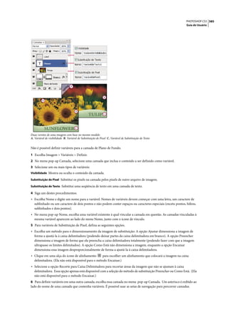 PHOTOSHOP CS3 585
                                                                                                                Guia do Usuário




                                 A



                                                              B
         A



                                      B
                                                             C




                                     C

Duas versões de uma imagem com base no mesmo modelo
A. Variável de visibilidade B. Variável de Substituição de Pixel C. Variável de Substituição de Texto


Não é possível definir variáveis para a camada de Plano de Fundo.

1 Escolha Imagem > Variáveis > Definir.
2 No menu pop-up Camada, selecione uma camada que inclua o conteúdo a ser definido como variável.
3 Selecione um ou mais tipos de variáveis:
Visibilidade Mostra ou oculta o conteúdo da camada.

Substituição de Pixel Substitui os pixels na camada pelos pixels de outro arquivo de imagem.

Substituição de Texto Substitui uma seqüência de texto em uma camada de texto.

4 Siga um destes procedimentos:
• Escolha Nome e digite um nome para a variável. Nomes de variáveis devem começar com uma letra, um caractere de
   sublinhado ou um caractere de dois pontos e não podem conter espaços ou caracteres especiais (exceto pontos, hífens,
   sublinhados e dois pontos).
• No menu pop-up Nome, escolha uma variável existente à qual vincular a camada em questão. As camadas vinculadas à
   mesma variável aparecem ao lado do menu Nome, junto com o ícone de vínculo.
5 Para variáveis de Substituição de Pixel, defina as seguintes opções.
• Escolha um método para o dimensionamento da imagem de substituição: A opção Ajustar dimensiona a imagem de
   forma a ajustá-la à caixa delimitadora (podendo deixar partes da caixa delimitadora em branco). A opção Preencher
   dimensiona a imagem de forma que ela preencha a caixa delimitadora totalmente (podendo fazer com que a imagem
   ultrapasse os limites delimitados). A opção Como Está não dimensiona a imagem, enquanto a opção Encaixar
   dimensiona essa imagem desproporcionalmente de forma a ajustá-la à caixa delimitadora.
• Clique em uma alça do ícone de alinhamento         para escolher um alinhamento que colocará a imagem na caixa
   delimitadora. (Ela não está disponível para o método Encaixar.)
• Selecione a opção Recorte para Caixa Delimitadora para recortar áreas da imagem que não se ajustam à caixa
   delimitadora. Essa opção apenas está disponível com a seleção do método de substituição Preencher ou Como Está. (Ela
   não está disponível para o método Encaixar.)
6 Para definir variáveis em uma outra camada, escolha essa camada no menu pop-up Camada. Um asterisco é exibido ao
lado do nome de uma camada que contenha variáveis. É possível usar as setas de navegação para percorrer camadas.
 