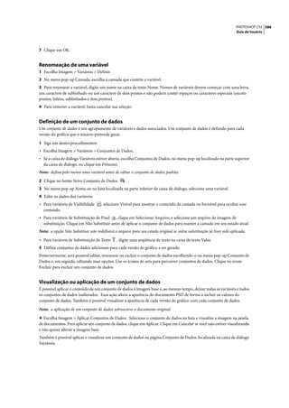 PHOTOSHOP CS3 586
                                                                                                                      Guia do Usuário




7 Clique em OK.


Renomeação de uma variável
1 Escolha Imagem > Variáveis > Definir.
2 No menu pop-up Camada, escolha a camada que contém a variável.
3 Para renomear a variável, digite um nome na caixa de texto Nome. Nomes de variáveis devem começar com uma letra,
um caractere de sublinhado ou um caractere de dois pontos e não podem conter espaços ou caracteres especiais (exceto
pontos, hífens, sublinhados e dois pontos).
4 Para remover a variável, basta cancelar sua seleção.


Definição de um conjunto de dados
Um conjunto de dados é um agrupamento de variáveis e dados associados. Um conjunto de dados é definido para cada
versão do gráfico que o usuário pretende gerar.

1 Siga um destes procedimentos:
• Escolha Imagem > Variáveis > Conjuntos de Dados.
• Se a caixa de diálogo Variáveis estiver aberta, escolha Conjuntos de Dados, no menu pop-up localizado na parte superior
  da caixa de diálogo, ou clique em Próximo.
Nota: defina pelo menos uma variável antes de editar o conjunto de dados padrão.
2 Clique no botão Novo Conjunto de Dados            .
3 No menu pop-up Nome ou na lista localizada na parte inferior da caixa de diálogo, selecione uma variável.
4 Edite os dados das variáveis:
• Para variáveis de Visibilidade     , selecione Visível para mostrar o conteúdo da camada ou Invisível para ocultar esse
  conteúdo.
• Para variáveis de Substituição de Pixel  , clique em Selecionar Arquivo, e selecione um arquivo de imagem de
  substituição. Clique em Não Substituir antes de aplicar o conjunto de dados para manter a camada em seu estado atual.
Nota: a opção Não Substituir não redefinirá o arquivo para seu estado original se outra substituição já tiver sido aplicada.

• Para variáveis de Substituição de Texto     , digite uma seqüência de texto na caixa de texto Valor.
5 Defina conjuntos de dados adicionais para cada versão do gráfico a ser gerado.
Posteriormente, será possível editar, renomear ou excluir o conjunto de dados escolhendo-o no menu pop-up Conjunto de
Dados e, em seguida, editando suas opções. Use os ícones de seta para percorrer conjuntos de dados. Clique no ícone
Excluir para excluir um conjunto de dados.


Visualização ou aplicação de um conjunto de dados
É possível aplicar o conteúdo de um conjunto de dados à imagem base e, ao mesmo tempo, deixar todas as variáveis e todos
os conjuntos de dados inalterados. Essa ação altera a aparência do documento PSD de forma a incluir os valores do
conjunto de dados. Também é possível visualizar a aparência de cada versão do gráfico com cada conjunto de dados.

Nota: a aplicação de um conjunto de dados sobrescreve o documento original.

❖ Escolha Imagem > Aplicar Conjuntos de Dados. Selecione o conjunto de dados na lista e visualize a imagem na janela
de documentos. Para aplicar um conjunto de dados, clique em Aplicar. Clique em Cancelar se você não estiver visualizando
e não quiser alterar a imagem base.
Também é possível aplicar e visualizar um conjunto de dados na página Conjunto de Dados, localizada na caixa de diálogo
Variáveis.
 
