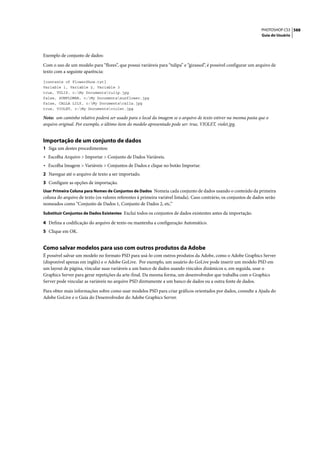 PHOTOSHOP CS3 588
                                                                                                                   Guia do Usuário




Exemplo de conjunto de dados:

Com o uso de um modelo para “flores”, que possui variáveis para “tulipa” e “girassol”, é possível configurar um arquivo de
texto com a seguinte aparência:

{contents of FlowerShow.txt}
Variable 1, Variable 2, Variable 3
true, TULIP, c:My Documentstulip.jpg
false, SUNFLOWER, c:My Documentssunflower.jpg
false, CALLA LILY, c:My Documentscalla.jpg
true, VIOLET, c:My Documentsviolet.jpg

Nota: um caminho relativo poderá ser usado para o local da imagem se o arquivo de texto estiver na mesma pasta que o
arquivo original. Por exemplo, o último item do modelo apresentado pode ser: true, VIOLET, violet.jpg.


Importação de um conjunto de dados
1 Siga um destes procedimentos:
• Escolha Arquivo > Importar > Conjunto de Dados Variáveis.
• Escolha Imagem > Variáveis > Conjuntos de Dados e clique no botão Importar.
2 Navegue até o arquivo de texto a ser importado.
3 Configure as opções de importação.
Usar Primeira Coluna para Nomes de Conjuntos de Dados Nomeia cada conjunto de dados usando o conteúdo da primeira
coluna do arquivo de texto (os valores referentes à primeira variável listada). Caso contrário, os conjuntos de dados serão
nomeados como “Conjunto de Dados 1, Conjunto de Dados 2, etc.”
Substituir Conjuntos de Dados Existentes Exclui todos os conjuntos de dados existentes antes da importação.

4 Defina a codificação do arquivo de texto ou mantenha a configuração Automático.
5 Clique em OK.


Como salvar modelos para uso com outros produtos da Adobe
É possível salvar um modelo no formato PSD para usá-lo com outros produtos da Adobe, como o Adobe Graphics Server
(disponível apenas em inglês) e o Adobe GoLive. Por exemplo, um usuário do GoLive pode inserir um modelo PSD em
um layout de página, vincular suas variáveis a um banco de dados usando vínculos dinâmicos e, em seguida, usar o
Graphics Server para gerar repetições da arte-final. Da mesma forma, um desenvolvedor que trabalha com o Graphics
Server pode vincular as variáveis no arquivo PSD diretamente a um banco de dados ou a outra fonte de dados.

Para obter mais informações sobre como usar modelos PSD para criar gráficos orientados por dados, consulte a Ajuda do
Adobe GoLive e o Guia do Desenvolvedor do Adobe Graphics Server.
 