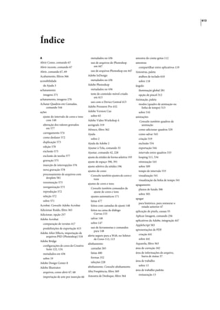 613




Índice
A                                         metadados no 436                        amostra do conta-gotas 112
Abrir Como, comando 67                    uso de arquivos do Photoshop            amostras
Abrir recente, comando 67                   em 447                                  compartilhar entre aplicativos 119
Abrir, comando 67, 69                     uso de arquivos Photoshop em 447        Amostras, paleta
Acabamento, filtros 366                 Adobe InDesign                              atalhos de teclado 610
acessibilidade                            metadados no 436                          sobre 118
  da Ajuda 3                            Adobe Photoshop                           ângulo
achatamento                               metadados no 436                          iluminação global 281
  imagens 271                             teste de conteúdo móvel criado            opção de pincel 312
                                             em 413
achatamento, imagens 270                                                          Animação, paleta
                                          uso com o Device Central 413
Achatar Quadros em Camadas,                                                         modos (quadro de animação ou
    comando 544                         Adobe Premiere Pro 432                       linha de tempo) 513
ações                                   Adobe Version Cue                           sobre 510
  ajuste do intervalo de cores e tons     sobre 65                                animações
     com 148                            Adobe Video Workshop 4                       Consulte também quadros de
  alteração dos valores gravados        aerógrafo 319                                 animação
     em 577                             Afresco, filtro 362                         como adicionar quadros 529
  carregamento 574                      Ajuda                                       como salvar 543
  como desfazer 572                       sobre 2                                   criação 519
  duplicação 573                        Ajuda da Adobe 2                            exclusão 534
  edição 578                            Ajustar à Tela, comando 33                  exportação 544
  exclusão 573                          Ajustar, comando 42, 228                    intervalo entre quadros 533
  exclusão de tarefas 577               ajuste da nitidez de forma seletiva 193     looping 511, 534
  gravação 575                          ajuste de espaço 390, 391                   otimização 543
  inserção de interrupções 576          ajuste seletivo da nitidez 196              sobre 509
  nova gravação 578                     ajustes de cores                            tempo de intervalo 533
  processamento de arquivos com           Consulte também ajustes de cores e        visualização 541
    droplets 581                            tons                                    visualização da linha de tempo 541
  renomeação 573                        ajustes de cores e tons                   apagamento
  reorganização 573                       Consulte também comandos de               planos de fundo 306
  reprodução 572                            ajuste de cores e tons
                                                                                    sobre 305
  seleção 572                             ajustes automáticos 171
                                                                                  apagar
  sobre 571                               fatias 477
                                                                                    para histórico, para restaurar o
Acrobat. Consulte Adobe Acrobat           feitos com camadas de ajuste 148            estado anterior 47
Adicionar Ruído, filtro 365               feitos na caixa de diálogo              aplicação de pixels, causas 55
Adicionar, opção 257                         Curvas 153
                                                                                  Aplicar Imagem, comando 256
Adobe Acrobat                             salvar 148
                                                                                  aplicativos da Adobe, integração 447
  comparação de versões 417               sobre 147
                                                                                  AppleScript 583
  predefinições de exportação 415         uso de ferramentas e comandos
                                            para 148                              apresentações de PDF
Adobe After Effects, importação de                                                  criação 441
    arquivos PSD (Photoshop) 518        alerta seguro para a Web, no Seletor
                                             de Cores 112, 113                      sobre 441
Adobe Bridge
                                        alinhamento                               Aquarela, filtro 363
  configurações de cores do Creative
    Suite 122, 124                        camadas 265                             área de correção 182
  metadados em 436                        fatias 480                              área de informações do arquivo,
                                          formas 352                                   barra de status 37
  sobre 19
                                          seleções 228                            área de trabalho
Adobe Design Center 8
                                        alinhamento. Consulte alinhamento           sobre 13
Adobe Illustrator
                                        Alta Freqüência, filtro 369               área de trabalho padrão
  arquivos, como abrir 67, 68
                                        Amostra de Desfoque, filtro 364             restauração 13
  importação de arte por inserção 66
 