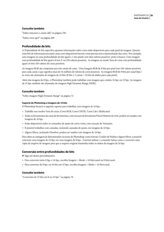 PHOTOSHOP CS3 56
                                                                                                                    Guia do Usuário




Consulte também
“Sobre máscaras e canais alfa” na página 250

“Sobre cores spot” na página 469


Profundidade de bits
A Profundidade de bits especifica quantas informações sobre cores estão disponíveis para cada pixel da imagem. Quanto
mais bits de informação por pixel, mais cores disponíveis haverá e mais precisa será a representação das cores. Por exemplo,
uma imagem ou uma profundidade de bits igual a 1 tem pixels com dois valores possíveis: preto e branco. Uma imagem
com profundidade de bits igual a 8 tem 28 ou 256 valores possíveis. As imagens no modo Tons de cinza com profundidade
igual a 8 têm 256 valores de cinza possíveis.

As imagens RGB são compostas por três canais de cores. Uma imagem RGB de 8 bits por pixel tem 256 valores possíveis
para cada canal, o que significa mais de 16 milhões de valores de cores possíveis. As imagens RGB de 8 bits por canal (bpc)
às vezes são chamadas de imagens de 24 bits (8 bits x 3 canais = 24 bits de dados para cada pixel).

Além das imagens de 8 bpc, o Photoshop também pode trabalhar com imagens que contêm 16 bpc ou 32 bpc. As imagens
de 32 bpc também são chamadas de imagens High Dynamic Range (HDR).


Consulte também
“Sobre imagens High Dynamic Range” na página 72

Suporte do Photoshop a imagens de 16 bits
O Photoshop fornece o seguinte suporte para trabalhar com imagens de 16 bpc:

• Trabalho nos modos Tons de cinza, Cores RGB, Cores CMYK, Cores Lab e Multicanal.
• Todas as ferramentas da caixa de ferramentas, com exceção da ferramenta Pincel História da Arte, podem ser usadas com
  imagens de 16 bpc.
• Estão disponíveis todos os comandos de ajuste de cores e tons, com exceção de Variações.
• É possível trabalhar com camadas, incluindo camadas de ajuste, em imagens de 16 bpc.
• Alguns filtros, incluindo Dissolver, podem ser usados com imagens de 16 bpc.
Para obter as vantagens de determinados recursos do Photoshop, como Extrair, Criador de Padrão e alguns filtros, é possível
converter uma imagem de 16 bpc em uma imagem de 8 bpc. Convém utilizar o comando Salvar como e converter uma
cópia do arquivo de imagem para que o arquivo original mantenha todos os dados da imagem de 16 bpc.


Conversão entre profundidades de bits
❖ Siga um destes procedimentos:
• Para converter entre 8 bpc e 16 bpc, escolha Imagem > Modo > 16 bits/canal ou 8 bits/canal.
• Para converter de 8 bpc ou 16 bits em 32 bpc, escolha Imagem > Modo > 32 bits/canal.

Consulte também
“Conversão de 32 bits em 8 ou 16 bpc” na página 76
 