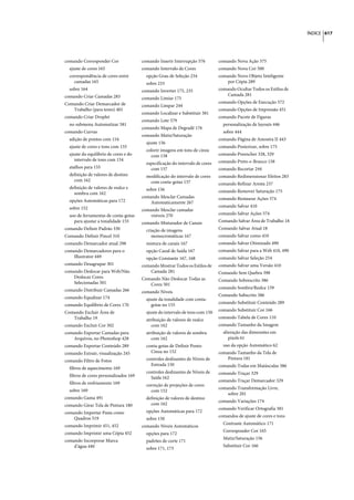 ÍNDICE 617




comando Corresponder Cor                comando Inserir Interrupção 576         comando Nova Ação 575
  ajuste de cores 165                   comando Intervalo de Cores              comando Nova Cor 500
  correspondência de cores entre          opção Grau de Seleção 234             comando Novo Objeto Inteligente
    camadas 165                           sobre 233                                 por Cópia 289
  sobre 164                             comando Inverter 175, 235               comando Ocultar Todos os Estilos de
comando Criar Camadas 283                                                           Camada 281
                                        comando Limiar 175
Comando Criar Demarcador de                                                     comando Opções de Execução 572
                                        comando Limpar 244
   Trabalho (para texto) 401                                                    comando Opções de Impressão 451
                                        comando Localizar e Substituir 381
comando Criar Droplet                                                           comando Pacote de Figuras
                                        comando Lote 579
  no submenu Automatizar 581                                                      personalização de layouts 446
                                        comando Mapa de Degradê 176
comando Curvas                                                                    sobre 444
                                        comando Matiz/Saturação
  adição de pontos com 154                                                      comando Página de Amostra II 443
                                          ajuste 156
  ajuste de cores e tons com 155                                                comando Posterizar, sobre 175
                                          colorir imagens em tons de cinza
  ajuste do equilíbrio de cores e do        com 158                             comando Preencher 328, 329
     intervalo de tons com 154                                                  comando Preto-e-Branco 158
                                          especificação do intervalo de cores
  atalhos para 155                          com 157                             comando Recortar 244
  definição de valores de destino         modificação do intervalo de cores     comando Redimensionar Efeitos 283
    com 162                                com conta-gotas 157                  comando Refinar Aresta 237
  definição de valores de realce e        sobre 156
    sombra com 162                                                              comando Remover Saturação 175
                                        comando Mesclar Camadas                 comando Restaurar Ações 574
  opções Automáticas para 172               Automaticamente 267
  sobre 152                                                                     comando Salvar 410
                                        comando Mesclar camadas
  uso de ferramentas de conta-gotas         visíveis 270                        comando Salvar Ações 574
    para ajustar a tonalidade 155       comando Misturador de Canais            Comando Salvar Área de Trabalho 18
comando Definir Padrão 330                criação de imagens                    Comando Salvar Atual 18
Comando Definir Pincel 310                   monocromáticas 167                 comando Salvar como 410
comando Demarcador atual 298              mistura de canais 167                 comando Salvar Otimizado 490
comando Demarcadores para o               opção Canal de Saída 167              comando Salvar para a Web 410, 490
    Illustrator 449                       opção Constante 167, 168              comando Salvar Seleção 254
comando Desagrupar 301                  comando Mostrar Todos os Estilos de     comando Salvar uma Versão 410
comando Deslocar para Web/Não               Camada 281                          Comando Sem Quebra 398
    Deslocar Cores                      Comando Não Deslocar Todas as           Comando Sobrescrito 386
    Selecionadas 501                       Cores 501
                                                                                comando Sombra/Realce 159
comando Distribuir Camadas 266          comando Níveis
                                                                                Comando Subscrito 386
comando Equalizar 174                     ajuste da tonalidade com conta-
                                                                                comando Substituir Conteúdo 289
comando Equilíbrio de Cores 170              gotas no 155
                                                                                comando Substituir Cor 166
Comando Excluir Área de                   ajuste do intervalo de tons com 150
   Trabalho 19                                                                  comando Tabela de Cores 110
                                          atribuição de valores de realce
comando Excluir Cor 502                      com 162                            comando Tamanho da Imagem
comando Exportar Camadas para             atribuição de valores de sombra         alteração das dimensões em
    Arquivos, no Photoshop 428               com 162                                 pixels 61
comando Exportar Conteúdo 289             conta-gotas de Definir Ponto            uso da opção Automático 62
comando Extrair, visualização 245           Cinza no 152                        comando Tamanho da Tela de
                                          controles deslizantes de Níveis de        Pintura 181
comando Filtro de Fotos
                                            Entrada 150                         comando Todas em Maiúsculas 386
  filtros de aquecimento 169
                                          controles deslizantes de Níveis de    comando Traçar 329
  filtros de cores personalizados 169       Saída 162
                                                                                comando Traçar Demarcador 329
  filtros de resfriamento 169             correção de projeções de cores
                                                                                comando Transformação Livre,
  sobre 169                                 com 152
                                                                                    sobre 201
comando Gama 491                          definição de valores de destino
                                                                                comando Variações 174
comando Girar Tela de Pintura 180           com 162
                                                                                comando Verificar Ortografia 381
comando Importar Pasta como               opções Automáticas para 172
                                                                                comandos de ajuste de cores e tons
    Quadros 519                           sobre 150
                                                                                  Contraste Automático 171
comando Imprimir 451, 452               comando Níveis Automáticos
                                                                                  Corresponder Cor 165
comando Imprimir uma Cópia 452            opções para 172
                                                                                  Matiz/Saturação 156
comando Incorporar Marca                  padrões de corte 171
    d’água 440                                                                    Substituir Cor 166
                                          sobre 171, 173
 