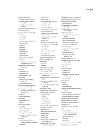 ÍNDICE 618




comandos de Resíduos                     canais alfa 411                    Configuração de prova, comando 128
  comando Remover Borda 239              canais de spot 411                 configuração Rich Content PDF 416
  comando Remover Branco                 com extensões de arquivo em        configurações de conversão
    Fosco 239                              minúsculas 411                     predefinições 415
  comando Remover Preto                  comentários 411                    Configurações de conversão de
    Fosco 239                            como uma cópia 411                     PDFs 415
comandos, gravação em ações 575          configurações duotônicas 468       Configurações de conversão do
Comandos, paleta 47                      curvas duotônicas 467                  Adobe PDF 415
Combinar Fatias, comando 480             documentos com gerenciamento       configurações de cores
comentários                                de cores 411                       Consulte também gerenciamento
  abertura 438                           especificação de extensões de          de cores
  áudio 437                                arquivo 412                        conversões de cores 138
  como mostrar ou ocultar 438            imagens 410                          espaços de trabalho 136
  como salvar 411                        informações de copyright 439         métodos de renderização 139
  criação 437                            marcas d'água incorporadas 439       para aplicativos Adobe 124
  edição 438                             miniaturas 411                       personalizar 136
  exclusão 438                           opções 411                           políticas de gerenciamento de
                                         para uso no Illustrator 447            cores 137
  importação 437
                                         preferências 411                     predefinições de 136
  inclusão 437
                                         visualizações da imagem 411          sincronizar com outros
  reprodução 438                                                                 aplicativos 124
  reprodução em ações 572              como salvar no Illustrator 447
                                                                            configurar página 451, 454
  sobre 436                            como virar, imagens 180
                                                                            congelamento de áreas, com o filtro
  visualização na caixa de diálogo     compactação                              Dissolver 204
     Salvar para a Web 491               PDF 418                            conjuntos de ações
comentários de áudio. Consulte           sobre 429                            uso 574
    comentários                        compactação CCITT 429                conjuntos de dados
como abrir                             compactação com perdas                 aplicação 586
  arquivos EPS 68                        formato JPEG e 429                   definição 586
  arquivos PDF 67                      compactação de arquivos. Consulte      importação a partir de arquivos
  arquivos Photo CD 69                    compactação                           externos 587
como apagar                            compactação JPEG. Consulte formato     uso de lotes 587
  pontos de fixação em uma                JPEG
                                                                            contornos 280
    seleção 229                        compactação Lempel-Zif-Welch
                                          (LZW) 429                         contraste
  segmentos de laço 230
                                       compactação Run Length Encoding        ajuste 160
como desfazer a deformação de
   camadas de texto 401                   (RLE) 429                           ajuste manual 171
como empurrar pontos de                compactação ZIP 429                  Controles de visualização do Camera
   ancoragem e segmentos do            compensação de ponto preto 139           Raw 84
   demarcador 350                      componentes de demarcador            controles deslizantes
como gravar                              como mover 351                       controles deslizantes de fricção 21
  layouts de página 447                  cópia 352                            controles deslizantes pop-up 20
como mover                               exclusão 352                       controles deslizantes de fricção 21
  demarcadores 350                       remodelagem 351                    controles modais, em ações 577
  fatias 478                             sobreposição 351                   Converter em Perfil, comando 135
como ocultar e mostrar                 componentes de demarcadores 346      convolução 369
  canais 247                           composições de camada                Coordenadas Polares, filtro 365
  dicas de ferramentas 19                apagamento 295                     cópia
  grades e guias 40                      aplicação e visualização 294         ao arrastar 240
  mensagens de alerta 45                 atualização 294                      arte-final PostScript a partir da
como preservar detalhes de realces e                                             área de transferência 243
                                         trabalho 293
   sombras 162                                                                entre aplicativos 242
                                         validação 295
como salvar                                                                   estilos 282
                                       Configuração de Durabilidade da
  Consulte também nomes de                 Marca d’água 440                   seleções 240
    formatos de arquivo individuais                                           uso do recurso arrastar e soltar 242
                                       Configuração de PDF, Menor
  camadas 411                              tamanho do arquivo 417           Copiar Quadros, comando 531
 