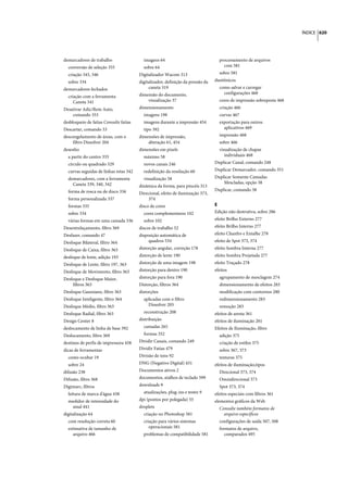 ÍNDICE 620




demarcadores de trabalho                  imagens 64                               processamento de arquivos
  conversão de seleção 355                sobre 64                                   com 581
  criação 345, 346                      Digitalizador Wacom 313                    sobre 581
  sobre 334                             digitalizador, definição da pressão da   duotônicos
demarcadores fechados                        caneta 319                            como salvar e carregar
                                        dimensão do documento,                       configurações 468
  criação com a ferramenta
     Caneta 341                             visualização 37                        cores de impressão sobreposta 468
Desativar Adic/Rem Auto,                dimensionamento                            criação 466
    comando 353                           imagens 198                              curvas 467
desbloqueio de fatias Consulte fatias     imagens durante a impressão 454          exportação para outros
Descartar, comando 53                     tipo 392                                   aplicativos 469
descongelamento de áreas, com o         dimensões de impressão,                    impressão 468
     filtro Dissolver 204                   alteração 61, 454                      sobre 466
desenho                                 dimensões em pixels                        visualização de chapas
  a partir do centro 335                  máximo 58                                   individuais 468
  círculo ou quadrado 329                 novos canais 246                       Duplicar Canal, comando 248
  curvas seguidas de linhas retas 342     redefinição da resolução 60            Duplicar Demarcador, comando 351
  demarcadores, com a ferramenta          visualização 58                        Duplicar Somente Camadas
    Caneta 339, 340, 342                                                             Mescladas, opção 38
                                        dinâmica da forma, para pincéis 313
  forma de rosca ou de disco 336                                                 Duplicar, comando 38
                                        Direcional, efeito de iluminação 373,
  forma personalizada 337                   374
  formas 335                            disco de cores                           E
  sobre 334                               cores complementares 102               Edição não destrutiva, sobre 286
  várias formas em uma camada 336         sobre 102                              efeito Brilho Externo 277
Desentrelaçamento, filtro 369           discos de trabalho 52                    efeito Brilho Interno 277
Desfazer, comando 47                    disposição automática de                 efeito Chanfro e Entalhe 278
Desfoque Bilateral, filtro 364               quadros 534                         efeito de Spot 373, 374
Desfoque de Caixa, filtro 363           distorção angular, correção 178          efeito Sombra Interna 277
desfoque de lente, adição 193           distorção de lente 190                   efeito Sombra Projetada 277
Desfoque de Lente, filtro 197, 363      distorção de uma imagem 198              efeito Traçado 278
Desfoque de Movimento, filtro 363       distorção para dentro 190                efeitos
Desfoque e Desfoque Maior,              distorção para fora 190                    agrupamento de mesclagem 274
    filtros 363                         Distorção, filtros 364                     dimensionamento de efeitos 283
Desfoque Gaussiano, filtro 363          distorções                                 modificação com contornos 280
Desfoque Inteligente, filtro 364          aplicadas com o filtro                   redimensionamento 283
Desfoque Médio, filtro 363                  Dissolver 205                          remoção 283
Desfoque Radial, filtro 363               reconstrução 208                       efeitos de aresta 361
Design Center 8                         distribuição                             efeitos de iluminação 281
deslocamento de linha de base 392         camadas 265                            Efeitos de Iluminação, filtro
Deslocamento, filtro 369                  formas 352                               adição 375
destinos de perfis de impressora 458    Dividir Canais, comando 249                criação de estilos 375
dicas de ferramentas                    Dividir Fatias 479                         sobre 367, 373
  como ocultar 19                       Divisão de tons 92                         texturas 375
  sobre 24                              DNG (Negativo Digital) 431               efeitos de iluminação,tipos
difusão 238                             Documentos ativos 2                        Direcional 373, 374
Difusão, filtro 368                     documentos, atalhos de teclado 599         Omnidirecional 373
Digimarc, filtros                       downloads 9                                Spot 373, 374
  leitura de marca d'água 438             atualizações, plug-ins e testes 9      efeitos especiais com filtros 361
  medidor de intensidade do             dpi (pontos por polegada) 55             elementos gráficos da Web
   sinal 441                            droplets                                   Consulte também formatos de
digitalização 64                          criação no Photoshop 581                   arquivo específicos
  com resolução correta 60                criação para vários sistemas             configurações de saída 507, 508
  estimativa de tamanho de                   operacionais 581                      formatos de arquivo,
     arquivo 466                          problemas de compatibilidade 581            comparados 495
 