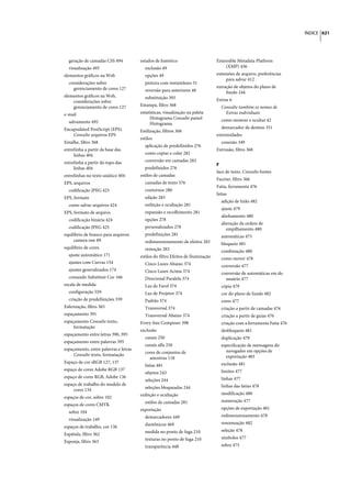 ÍNDICE 621




  geração de camadas CSS 494           estados de histórico                      Extensible Metadata Platform
  visualização 495                       exclusão 49                                 (XMP) 436
elementos gráficos na Web                opções 49                               extensões de arquivo, preferências
                                                                                      para salvar 412
  considerações sobre                    pintura com instantâneo 51
    gerenciamento de cores 127                                                   extração de objetos do plano de
                                         reversão para anteriores 48                  fundo 244
elementos gráficos na Web,               substituição 305
    considerações sobre                                                          Extras 6
    gerenciamento de cores 127         Estampa, filtro 368                         Consulte também os nomes de
e-mail                                 estatísticas, visualização na paleta          Extras individuais
                                             Histograma Consulte painel            como mostrar e ocultar 42
  salvamento 495                             Histograma
Encapsulated PostScript (EPS).                                                     demarcador de destino 351
                                       Estilização, filtros 368
    Consulte arquivos EPS                                                        extremidades
                                       estilos
Entalhe, filtro 368                                                                conexão 349
                                         aplicação de predefinidos 276
entrelinha a partir da base das                                                  Extrusão, filtro 368
     linhas 404                          como copiar e colar 282
entrelinha a partir do topo das          conversão em camadas 283
                                                                                 F
     linhas 404                          predefinidos 276
                                                                                 face de texto. Consulte fontes
entrelinhas no texto asiático 404      estilos de camadas
                                                                                 Facetar, filtro 366
EPS, arquivos                            camadas de texto 376
                                                                                 Fatia, ferramenta 476
  codificação JPEG 425                   contornos 280
                                                                                 fatias
EPS, formato                             edição 283
                                                                                   adição de links 482
  como salvar arquivos 424               exibição e ocultação 281
                                                                                   ajuste 479
EPS, formato de arquivo                  expansão e recolhimento 281
                                                                                   alinhamento 480
  codificação binária 424                opções 278
                                                                                   alteração da ordem de
  codificação JPEG 425                   personalizados 278                           empilhamento 480
equilíbrio de branco para arquivos       predefinições 281                         automáticas 475
     camera raw 89                       redimensionamento de efeitos 283          bloqueio 481
equilíbrio de cores                      remoção 283                               combinação 480
  ajuste automático 171                estilos do filtro Efeitos de Iluminação     como mover 478
  ajustes com Curvas 154                 Cinco Luzes Abaixo 374                    conversão 477
  ajustes generalizados 174              Cinco Luzes Acima 374                     conversão de automáticas em do
  comando Substituir Cor 166             Direcional Paralela 374                     usuário 477
escala de medida                         Luz de Farol 374                          cópia 479
  configuração 559                       Luz de Projetor 374                       cor do plano de fundo 482
  criação de predefinições 559           Padrão 374                                cores 477
Esferização, filtro 365                  Transversal 374                           criação a partir de camadas 476
espaçamento 391                          Transversal Abaixo 374                    criação a partir de guias 476
espaçamento Consulte texto,            Every-line Composer 398                     criação com a ferramenta Fatia 476
     formatação
                                       exclusão                                    desbloqueio 481
espaçamento entre letras 390, 395
                                         canais 250                                duplicação 479
espaçamento entre palavras 395
                                         canais alfa 250                           especificação de mensagens do
espaçamento, entre palavras e letras                                                 navegador em opções de
     Consulte texto, formatação          cores de conjuntos de
                                           amostras 118                              exportação 483
Espaço de cor sRGB 127, 137                                                        exclusão 481
                                         fatias 481
espaço de cores Adobe RGB 137                                                      limites 477
                                         objetos 243
espaço de cores RGB, Adobe 136                                                     linhas 477
                                         seleções 244
espaço de trabalho do modelo de                                                    linhas das fatias 478
     cores 134                           seleções bloqueadas 244
                                       exibição e ocultação                        modificação 480
espaços de cor, sobre 102
                                         estilos de camadas 281                    numeração 477
espaços de cores CMYK
                                       exportação                                  opções de exportação 481
  sobre 104
                                         demarcadores 449                          redimensionamento 478
  visualização 149
                                         duotônicos 469                            renomeação 482
espaços de trabalho, cor 136
                                         medida no ponto de fuga 210               seleção 478
Espátula, filtro 362
                                         texturas no ponto de fuga 210             símbolos 477
Esponja, filtro 363
                                         transparência 448                         sobre 475
 