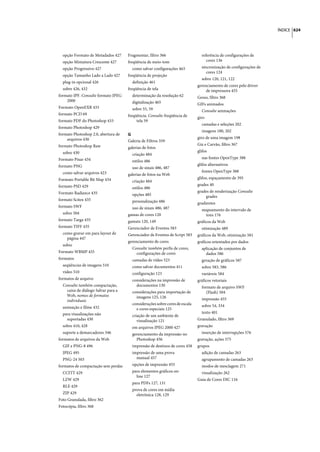 ÍNDICE 624




  opção Formato de Metadados 427     Fragmentar, filtro 366                    referência de configurações de
  opção Miniatura Crescente 427      freqüência de meio-tom                       cores 136
  opção Progressivo 427                como salvar configurações 463           sincronização de configurações de
                                                                                  cores 124
  opção Tamanho Lado a Lado 427      freqüência de projeção
                                                                               sobre 120, 121, 122
  plug-in opcional 426                 definição 461
                                                                             gerenciamento de cores pelo driver
  sobre 426, 432                     freqüência de tela                           de impressora 455
formato JPF. Consulte formato JPEG     determinação da resolução 62          Gesso, filtro 368
    2000                               digitalização 465                     GIFs animados
Formato OpenEXR 433                    sobre 55, 59                            Consulte animações
formato PCD 69                       freqüência. Consulte freqüência de      giro
formato PDF do Photoshop 433              tela 59
                                                                               camadas e seleções 202
formato Photoshop 429
                                                                               imagens 180, 202
formato Photoshop 2.0, abertura de   G
    arquivos 430                                                             giro de uma imagem 198
                                     Galeria de Filtros 359
formato Photoshop Raw                                                        Giz e Carvão, filtro 367
                                     galerias de fotos
  sobre 430                                                                  glifos
                                       criação 484
Formato Pixar 434                                                              nas fontes OpenType 388
                                       estilos 486
formato PNG                                                                  glifos alternativos
                                       uso de sinais 486, 487
  como salvar arquivos 423                                                     fontes OpenType 388
                                     galerias de fotos na Web
Formato Portable Bit Map 434                                                 glifos, espaçamento de 395
                                       criação 484
formato PSD 429                                                              grades 40
                                       estilos 486
Formato Radiance 435                                                         grades de renderização Consulte
                                       opções 485                                grades
formato Scitex 435                     personalização 486                    gradientes
formato SWF                            uso de sinais 486, 487                  mapeamento do intervalo de
  sobre 504                          gamas de cores 120                         tons 176
formato Targa 435                    gamuts 120, 149                         gráficos da Web
formato TIFF 435                     Gerenciador de Eventos 583                otimização 489
  como gravar em para layout de      Gerenciador de Eventos de Script 583    gráficos da Web, otimização 581
    página 447
                                     gerenciamento de cores                  gráficos orientados por dados
  sobre
                                       Consulte também perfis de cores,        aplicação de conjuntos de
Formato WBMP 435                         configurações de cores                  dados 586
formatos                               camadas de vídeo 523                    geração de gráficos 587
  seqüências de imagens 510            como salvar documentos 411              sobre 583, 586
  vídeo 510                            configuração 123                        variáveis 584
formatos de arquivo                    considerações na impressão de         gráficos vetoriais
  Consulte também compactação,           documentos 130                        formato de arquivo SWF
    caixa de diálogo Salvar para a     considerações para importação de           (Flash) 504
    Web, nomes de formatos               imagens 125, 126
    individuais                                                                impressão 455
                                       considerações sobre cores de escala     sobre 54, 334
  animação e filme 432                   e cores especiais 125
  para visualizações não                                                       texto 401
                                       criação de um ambiente de
    suportadas 430                        visualização 121                   Granulado, filtro 369
  sobre 410, 428                       em arquivos JPEG 2000 427             gravação
  suporte a demarcadores 346           gerenciamento da impressão no           inserção de interrupções 576
formatos de arquivos da Web              Photoshop 456                       gravação, ações 575
  GIF e PNG-8 496                      impressão de destinos de cores 458    grupos
  JPEG 495                             impressão de uma prova                  adição de camadas 263
  PNG-24 503                             manual 457                            agrupamento de camadas 263
formatos de compactação sem perdas     opções de impressão 455                 modos de mesclagem 271
  CCITT 429                            para elementos gráficos on-             visualização 262
                                         line 127
  LZW 429                                                                    Guia de Cores DIC 116
                                       para PDFs 127, 131
  RLE 429
                                       prova de cores em mídia
  ZIP 429                                eletrônica 128, 129
Foto Granulada, filtro 362
Fotocópia, filtro 368
 