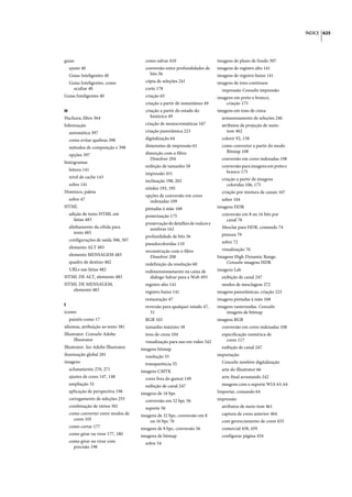 ÍNDICE 625




guias                                  como salvar 410                        imagens de plano de fundo 507
  ajuste 40                            conversão entre profundidades de       imagens de registro alto 141
  Guias Inteligentes 40                  bits 56                              imagens de registro baixo 141
  Guias Inteligentes, como             cópia de seleções 241                  imagens de tons contínuos
    ocultar 40                         corte 178                                impressão Consulte impressão
Guias Inteligentes 40                  criação 65                             imagens em preto e branco,
                                       criação a partir de instantâneo 49         criação 175
H                                      criação a partir do estado do          imagens em tons de cinza
Hachura, filtro 364                       histórico 49                          armazenamento de seleções 246
hifenização                            criação de monocromáticas 167            atributos de projeção de meio-
  automática 397                       criação panorâmica 223                      tom 462
  como evitar quebras 398              digitalização 64                         colorir 92, 158
  métodos de composição e 398          dimensões de impressão 61                como converter a partir do modo
                                       distorção com o filtro                     Bitmap 108
  opções 397
                                          Dissolver 204                         conversão em cores indexadas 108
histogramas
                                       exibição de tamanho 58                   conversão para imagens em preto e
  leitura 141                                                                     branco 175
                                       impressão 451
  nível de cache 143                                                            criação a partir de imagens
                                       inclinação 198, 202
  sobre 141                                                                        coloridas 106, 175
                                       nitidez 193, 195
Histórico, paleta                                                               criação por mistura de canais 167
                                       opções de conversão em cores
  sobre 47                               indexadas 109                          sobre 104
HTML                                   pintadas à mão 168                     imagens HDR
  adição de texto HTML em              posterização 175                         conversão em 8 ou 16 bits por
    fatias 483                                                                    canal 76
                                       preservação de detalhes de realces e
  alinhamento da célula para             sombras 162                            Mesclar para HDR, comando 74
     texto 483                                                                  pintura 79
                                       profundidade de bits 56
  configurações de saída 506, 507                                               sobre 72
                                       pseudocoloridas 110
  elemento ALT 483                                                              visualização 76
                                       reconstrução com o filtro
  elemento MENSAGEM 483                  Dissolver 208                        Imagens High Dynamic Range.
  quadro de destino 482                redefinição da resolução 60                Consulte imagens HDR
  URLs nas fatias 482                  redimensionamento na caixa de          imagens Lab
HTML DE ALT, elemento 483                diálogo Salvar para a Web 493          exibição de canal 247
HTML DE MENSAGEM,                      registro alto 141                        modos de mesclagem 272
   elemento 483                        registro baixo 141                     imagens panorâmicas, criação 223
                                       restauração 47                         imagens pintadas à mão 168
I                                      reversão para qualquer estado 47,      imagens rasterizadas. Consulte
ícones                                   51                                       imagens de bitmap
  painéis como 17                      RGB 103                                imagens RGB
idiomas, atribuição ao texto 381       tamanho máximo 58                        conversão em cores indexadas 108
Illustrator. Consulte Adobe            tons de cinza 104                        especificação numérica de
      Illustrator                      visualização para uso em vídeo 542         cores 117
Illustrator. See Adobe Illustrator   imagens bitmap                             exibição de canal 247
iluminação global 281                  resolução 55                           importação
imagens                                transparência 55                         Consulte também digitalização
  achatamento 270, 271               imagens CMYK                               arte do Illustrator 66
  ajustes de cores 147, 148            cores fora do gamut 149                  arte-final arrastando 242
  ampliação 32                         exibição de canal 247                    imagens com o suporte WIA 63, 64
  aplicação de perspectiva 198       imagens de 16 bpc                        Importar, comando 64
  carregamento de seleções 255         conversão em 32 bpc 56                 impressão
  combinação de vários 301             suporte 56                               atributos de meio-tom 461
  como converter entre modos de      imagens de 32 bpc, conversão em 8          captura de cores anterior 464
    cores 105                            ou 16 bpc 76                           com gerenciamento de cores 455
  como cortar 177                    imagens de 8 bpc, conversão 56             comercial 458, 459
  como girar ou virar 177, 180       imagens de bitmap                          configurar página 454
  como girar ou virar com              sobre 54
    precisão 198
 
