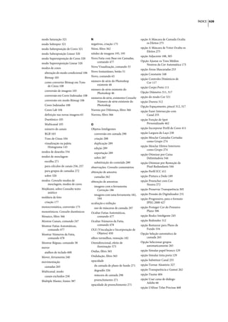 ÍNDICE 628




modo Saturação 321                    N                                       opção A Máscara de Camada Oculta
modo Sobrepor 321                     negativas, criação 175                      os Efeitos 275
modo Subexposição de Cores 321        Néon, filtro 362                        opção A Máscara de Vetor Oculta os
                                                                                  Efeitos 275
modo Subexposição Linear 320          nitidez de imagens 193, 195
                                                                              opção Adjacente 188, 305
modo Superexposição de Cores 320      Nova Fatia com Base em Camadas,
                                          comando 477                         Opção Ajustar os Tons Médios
modo Superexposição Linear 320                                                    Neutros da Cor Automática 173
modos de cores                        Nova Visualização, comando 33
                                                                              opção Áreas Mascaradas 253
  alteração do modo condicional 106   Novo Instantâneo, botão 51
                                                                              opção Constante 168
  Bitmap 105                          Novo, comando 65
                                                                              opção Controles Dinâmicos de
  como converter Bitmap em Tons       número de série do Photoshop                Cor 117
    de Cinza 108                         existente 46
                                                                              opção Corpo Preto 111
  conversão de imagens 105            número de série existente do
                                         Photoshop 46                         Opção Diâmetro 311, 317
  conversão em Cores Indexadas 108                                            opção do modo Cor 321
                                      números de série, existentes Consulte
  conversão em modo Bitmap 106           Número de série existente do         opção Dureza 312
  Cores Indexadas 108                    Photoshop                            Opção Espaçamento, pincel 312, 317
  Cores Lab 104                       Nuvens por Diferença, filtro 366        opção Fazer Intersecção com
  definição nas novas imagens 65      Nuvens, filtro 366                          Canal 255
  Duotônico 105                                                               opção Função de Spot
  Multicanal 105                      O                                           Personalizado 462
  número de canais                    Objetos Inteligentes                    opção Incorporar Perfil de Cores 411
  RGB 103                               conversão em camada 290               opção Largura do Laço 230
  Tons de Cinza 104                     criação 288                           opção Mesclar Camadas Cortadas
                                                                                  como Grupo 274
  visualização na paleta                duplicação 289
     Histograma 143                                                           opção Mesclar Efeitos Interiores
                                        edição 289                                como Grupo 274
modos de desenho 334                    exportação 289                        opção Otimizar por Caixa
modos de mesclagem                      sobre 287                                 Delimitadora 544
  escolha 271                           substituição do conteúdo 289          opção Otimizar por Remoção de
  para cálculos de canais 256, 257    observações. Consulte comentários           Pixel Redundante 544
  para grupos de camadas 272          obtenção de amostra                     opção Perfil ICC 411
  sobre 320                             camadas 262                           opção Pintura a Dedo 189
modos. Consulte modos de              obtenção de amostras                    opção Preencher com Cor
   mesclagem, modos de cores                                                      Neutra 272
                                        imagens com a ferramenta
Mojikumi, sobre Consulte texto            Correção 186                        opção Preservar Transparência 305
    asiático                                                                  opção Pressão do Digitalizador 231
                                        imagens com uma ferramenta 182,
moldura de foto                           184                                 opção Progressivo, para o formato
  criação 177                         ocultação e exibição                        JPEG 2000 427
monocromática, conversão 175            uso de máscaras de camada 297         opção Proteger Cor do Primeiro
monotônicos. Consulte duotônicos                                                  Plano 306
                                      Ocultar Fatias Automáticas,
Mosaico, filtro 366                       comando 477                         opção Realce Inteligente 245
Mostrar Canais, comando 247           Ocultar Números da Fatia,               opção Redondez 312
Mostrar Fatias Automáticas,               comando 478                         opção Restaurar para Plano de
    comando 477                       OLE (Vinculação e Incorporação de           Fundo 534
Mostrar Números da Fatia,                 Objetos) 450                        Opção Seleção automática de
    comando 478                       olhos vermelhos, remoção 182                camada 265
Mostrar Réguas, comando 38            Omnidirecional, efeito de               Opção Selecionar grupos
                                         iluminação 373                           automaticamente 265
mover
                                      Ondas, filtro 365                       opção Simular papel branco 129
  atalhos de teclado 600
                                      Ondulação, filtro 365                   opção Simular tinta preta 129
Mover, ferramenta 240
                                      opacidade                               opção Substituir Canal 255
movimentação
                                        da camada de plano de fundo 271       opção Tornar Aleatório 327
  camadas 265
                                        degradês 326                          opção Transparência e Gamut 262
Multicanal, modo
                                        máscara de camada 298                 opção Tsume 404
  canais excluídos 250
                                        preenchimento 271                     opção Usar caixa de diálogo
Multiple Master, fontes 387
                                                                                  Adobe 66
                                      opacidade de preenchimento 271
                                                                              opção Utilizar Telas Precisas 468
 