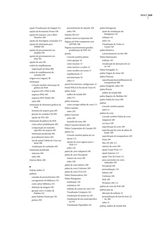 ÍNDICE 629




opção Visualizações da Imagem 411       preenchimento de seleções 328         paleta Histograma
opções da ferramenta Forma 338          sobre 330                               ajuste da visualização do
opções de máscara, com o filtro       Padrões ISO 417                              histograma 142
    Dissolver 204                     padrões moiré na impressão 461            exibição 141
opções de mesclagem, avançadas 274    Páginas da Web compatíveis com            sobre 141
opções de otimização para                 XHTML 506                             Visualização de Todos os
    WBMP 503                          Páginas excessivamente grandes,             Canais 142
opções de processamento em                predefinição de PDF 416             paleta Histórico
    droplets 581                      painéis                                   e processamento em lote 580
opções de processamento em              Consulte também paletas               Paleta Informações
    lotes 581
                                        como agrupar 16                         exibição 145
opções de seta 338
                                        como encaixar 15                        visualização de alterações de cor
ordem de empilhamento                                                              na 144
                                        como mostrar e ocultar 14
  organização de fatias 480                                                   Paleta Navegador 31
                                        como recolher em ícones 17
ordem de empilhamento de                                                      paleta Origem do clone 182
    camadas 264                         empilhamento 17
                                        movimentação 16                       paleta Otimizar
origem zero (réguas) 38
                                        sobre 13                                especificação do pontilhamento de
otimização                                                                        transparência 498
  Consulte também otimização de       painel Ferramentas, configuração 14
                                                                              paleta Parágrafo, sobre 393
    gráficos da Web                   Painel HSL/Cor/Escala de Cinza 92
                                                                              paleta Pincéis
  arquivos GIF e PNG-8 496            paleta Ações
                                                                                atalhos de teclado 606
  arquivos JPEG 495                     atalhos de teclado 605
                                                                              paleta Registro de Medidas 563
  arquivos SWF (Flash) 504              sobre 571
                                                                              paleta Tabela de Cores 500
  sobre 489                           paleta Amostras
                                                                              paletas
otimização de elementos gráficos da     como carregar tabelas de cores 111
    Web                                                                         Consulte também painéis
                                      Paleta camadas
  formatos de arquivo para 495                                                  sobre 13
                                        sobre 259
  geração de camadas CSS 494                                                  paletas de cores
                                      paleta Caractere
  opções de SVG 505                                                             Consulte também Paleta de cores
                                        sobre 383
otimização de gráficos da Web                                                   Adaptável 109
                                        tamanho do texto 384
  como salvar predefinições 492                                                 cor fosca 109
                                      Paleta Caractere Kotoeri 405
  compactação em tamanho                                                        especificação de cores 109
                                      Paleta Composições de Camada 293
    específico de arquivo 493                                                   especificação de cores do plano de
                                      paleta Cor                                  fundo 109
  otimização ponderada 494
                                        Consulte também paletas de cor          especificação de transparência 109
  procedimento básico 491
                                        alertas 115                             Exata 109
  uso do painel Tabela de Cores em
                                        seleção de cores seguras para a         Mac OS 109, 111
    fatias 500
                                           Web 115
  visualização de resultados 495                                                número de cores 109
                                        sobre 116
otimização ponderada                                                            opção Corpo Preto 111
                                      paleta de cores Adaptável 109
  máscaras 494                                                                  opção Espectro 111
                                      paleta de cores Perceptual
  sobre 494                                                                     opção Tons de Cinza 111
                                        número de cores 109
Outros, filtros 369                                                             para conversões em cores
                                        sobre 109                                 indexadas 109
                                      paleta de cores Seletiva 109              Perceptual 109
P
                                      paleta de cores Uniforme 109              personalização 110
Padrão, buffer 53
                                      paleta de cores VGA 433                   Seletiva 109
padrões
                                      Paleta Demarcadores 344                   Uniforme 109
  camadas de preenchimento 285
                                      Paleta Histograma                         Web 109
  carregamento de biblioteca 331
                                        atualização 144                         Windows 109, 111
  como salvar biblioteca 331
                                        estatísticas 143                      paletas de cores da Web 109
  definição da imagem 330
                                        exibição de canais em cores 143       paletas pop-up
  geração com o Criador de
                                        Visualização Compacta 142               alteração da exibição 22
    Padrões 331
                                        visualização de ajustes na 144          personalização da lista de itens 22,
  pasta Padrões PostScript 330
                                        visualização de um canal específico       44, 309
  pintura 303
                                           na 143                               sobre 21
                                        Visualização Expandida 142            paletas, atalhos de teclado 604
 