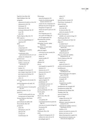 ÍNDICE 630




Papel de Carta, filtro 368               Photomerge                              seleção 227
Papel Molhado, filtro 368                  ajuste da perspectiva 226             sobre 54
parágrafos                                 criação de um photomerge de         pixels de borda, remoção 239
  espaçamento de palavra e letra 395          maneira interativa 223           Pixels Reais, visualização 33
  espaçamento entre 396                    criação de uma composição 223       planos de fundo
  formatação 393                           definição do ponto de fuga 226        apagamento 306
  hifenização 397, 398                     fotografias de origem 223             conversão 260
  pontuação deslocada 396, 397             seleção de arquivos para uso 224      de efeitos de filtro 361
  recuo 396                                sobre 223                             estilos de camadas 276, 278
  sobre 393                                tirar fotografias para 223          planos de perspectiva
Pastéis Ásperos, filtro 363, 370           uso a partir do Bridge 224            trabalho com o ponto de fuga 210
PDF, arquivos                              uso do negatoscópio 226             Plastificação, filtro 362
  níveis de compatibilidade 417          Photoshop Raw, formato                plug-in Visualização de Vídeo 542
  segurança 420                            como salvar 425                     plug-ins 6
PDFs                                     Photoshop. Consulte Adobe               na Adobe Store 9
                                             Photoshop
  abertura 67                                                                    para formato de arquivo sem
                                         Photoshop. Consulte Adobe                 suporte 428
  compactação 418                            Photoshop
  compatíveis com o padrão                                                       para importar imagens
                                         pilhas de imagens                         digitalizadas 64
    PDF/X 417
                                           conversão em uma camada 556           seleção de pasta 46
  considerações sobre
    gerenciamento de cores 127, 131        criação 556, 558                    Plug-ins e Discos de Trabalho,
  redução da resolução 418                 edição 556                               preferências 45, 46
perfis de cores                            modos de pilha 557                  Poeira e Rabiscos, filtro 365
  atribuir e remover 134                   sobre 556                           pontas de pincel
  atribuir e remover de                  pillarbox 542                           criação 310
     documentos 134                      pincéis                                 opções de forma 311
  conversão 135                            aresta aguada ou aquarela 319       ponteiros de ferramentas 28
  instalar 134                             dinâmica 313                        pontilhamento
  mensagens de aviso para 137              dinâmica da cor 317                   configuração Sem
  para imagens importadas 125, 126         dinâmica da forma 313                   Pontilhamento 503
  para impressoras desktop 130             dispersão 315                         deslocamento para cores seguras
                                                                                   para a Web 501
  para monitores 133                       duplos 316
                                                                                 em animações 543
  sobre 131                                limpeza de opções 319
                                                                                 navegador 497
perfis de dispositivos de entrada 132,     opção aerógrafo 319
     134                                                                         sobre 110
                                           predefinidos 307
perfis de dispositivos de saída 130,                                             transparência, na paleta
                                           sensibilidade à pressão 319              Otimizar 498
     132, 134
                                           texturizados 315, 319               pontilhamento do navegador 497
perfis de documentos. Consulte perfis
     de cores                            pincéis duplos 316                    pontilhamento padrão 498
perfis do monitor 132, 133               pincéis predefinidos 307, 309         pontilhamento por difusão 498
perfis ICC                               Pincéis, paleta                       Pontilhar, filtro 366
  Consulte também perfis de cores          sobre 309                           ponto de fixação 231
  incorporação em arquivos 496           Pincel a Seco, filtro 362             ponto de fuga
Permitir Histórico Não-linear,           pintura                                 colagem de um item 210
    opção 50                               com padrões 303                       cópia de seleções 210
personalização de atalhos 589              com pixels de amostra no ponto de     definição e ajuste dos planos de
Personalizado, filtro 369                    fuga 210                              perspectiva 210
perspectiva                                com uma cor no ponto de fuga 210      exportação de medidas, texturas e
  ajuste 190                               ferramentas 302                         informações 3D 210
  alteração por corte 178                  opções 320                            medida no 210
  aplicação 202                          Pixelização, filtros 366                pintura com pixels de amostra 210
  correção 191                           pixels                                  pintura com uma cor 210
  transformação 178                        exibição do histograma de 143         planos de perspectiva e a grade 210
                                           exibição dos valores de cor 34        preenchimento de seleções com
                                           por polegada (ppi) 55                   outra área da imagem 210
 