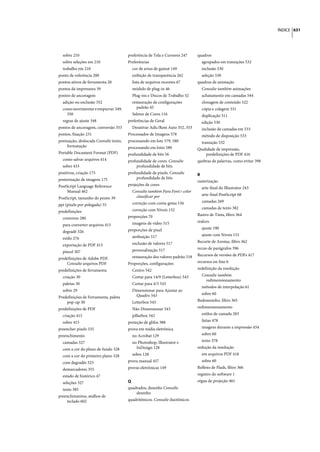 ÍNDICE 631




  sobre 210                            preferência de Tela e Cursores 247     quadros
  sobre seleções em 210                Preferências                             agrupados em transições 532
  trabalho em 210                        cor de aviso de gamut 149              inclusão 530
ponto de referência 200                  exibição de transparência 262          seleção 530
pontos ativos de ferramenta 28           lista de arquivos recentes 67        quadros de animação
pontos da impressora 39                  módulo de plug-in 46                   Consulte também animações
pontos de ancoragem                      Plug-ins e Discos de Trabalho 52       achatamento em camadas 544
  adição ou exclusão 352                 restauração de configurações           clonagem de conteúdo 522
  como movimentar e empurrar 349,           padrão 45                           cópia e colagem 531
    350                                  Seletor de Cores 116                   duplicação 511
  regras de ajuste 348                 preferências de Geral                    edição 530
pontos de ancoragem, conversão 353       Desativar Adic/Rem Auto 352, 353       inclusão de camadas em 533
pontos, fixação 231                    Processador de Imagens 578               método de disposição 533
pontuação, deslocada Consulte texto,   processando em lote 579, 580             transição 532
    formatação                         processando em lotes 580               Qualidade de impressão,
Portable Document Format (PDF)         profundidade de bits 56                    predefinições de PDF 416
  como salvar arquivos 414             profundidade de cores. Consulte        quebras de palavras, como evitar 398
  sobre 433                                 profundidade de bits
positivos, criação 175                 profundidade de pixels. Consulte       R
posterização de imagens 175                 profundidade de bits
                                                                              rasterização
PostScript Language Reference          projeções de cores
                                                                                arte-final do Illustrator 243
     Manual 462                          Consulte também Para Font> color
                                           classificar por                      arte-final PostScript 68
PostScript, tamanho do ponto 39
                                         correção com conta-gotas 156           camadas 269
ppi (pixels por polegada) 55
                                         correção com Níveis 152                camadas de texto 382
predefinições
                                       proporções 70                          Rastro de Tinta, filtro 364
  contorno 280
                                         imagens de vídeo 515                 realces
  para converter arquivos 415
                                       proporções de pixel                      ajuste 190
  degradê 326
                                         atribuição 517                         ajuste com Níveis 151
  estilo 276
                                         exclusão de valores 517              Recorte de Arestas, filtro 362
  exportação de PDF 415
                                         personalização 517                   recuo de parágrafos 396
  pincel 307
                                         restauração dos valores padrão 518   Recursos de versões de PDFs 417
predefinições de Adobe PDF.
    Consulte arquivos PDF              Proporções, configurações              recursos on-line 6

predefinições de ferramenta              Centro 542                           redefinição da resolução

  criação 30                             Cortar para 14/9 (Letterbox) 543       Consulte também
                                                                                  redimensionamento
  paletas 30                             Cortar para 4/3 543
                                                                                métodos de interpolação 61
  sobre 29                               Dimensionar para Ajustar ao
                                           Quadro 543                           sobre 60
Predefinições de Ferramenta, paleta
    pop-up 30                            Letterbox 543                        Redemoinho, filtro 365

predefinições de PDF                     Não Dimensionar 543                  redimensionamento

  criação 415                            pillarbox 542                          estilos de camada 283

  sobre 415                            proteção de glifos 388                   fatias 478

preencher pixels 335                   prova em mídia eletrônica                imagens durante a impressão 454

preenchimento                            no Acrobat 129                         sobre 60

  camadas 327                            no Photoshop, Illustrator e            texto 378

  com a cor do plano de fundo 328          InDesign 128                       redução da resolução

  com a cor do primeiro plano 328        sobre 128                              em arquivos PDF 418

  com degradês 323                     prova manual 457                         sobre 60

  demarcadores 355                     provas eletrônicas 149                 Reflexo de Flash, filtro 366

  estado de histórico 47                                                      registro do software 1

  seleções 327                         Q                                      régua de projeção 461

  texto 385                            quadrados, desenho Consulte
                                           desenho
preenchimentos, atalhos de
    teclado 602                        quadritônicos. Consulte duotônicos
 