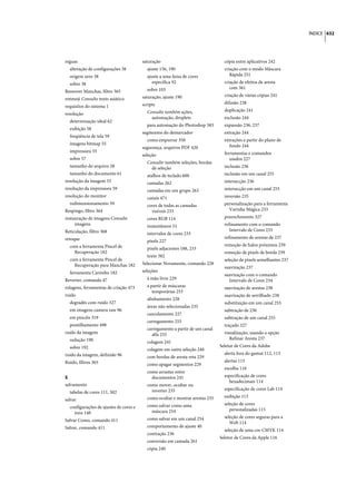 ÍNDICE 632




réguas                                  saturação                                cópia entre aplicativos 242
  alteração de configurações 38           ajuste 156, 190                        criação com o modo Máscara
  origem zero 38                          ajuste a uma faixa de cores               Rápida 251
  sobre 38                                   específica 92                       criação de efeitos de aresta
                                          sobre 103                                 com 361
Remover Manchas, filtro 365
                                        saturação, ajuste 190                    criação de várias cópias 241
renmoji Consulte texto asiático
                                        scripts                                  difusão 238
requisitos do sistema 1
                                          Consulte também ações,                 duplicação 241
resolução
                                            automação, droplets                  exclusão 244
  determinação ideal 62
                                          para automação do Photoshop 583        expansão 236, 237
  exibição 58
                                        segmentos do demarcador                  extração 244
  freqüência de tela 59
                                          como empurrar 350                      extrações a partir do plano de
  imagens bitmap 55                                                                fundo 244
                                        segurança, arquivos PDF 420
  impressora 55                                                                  ferramentas e comandos
                                        seleção
  sobre 57                                                                          usados 227
                                          Consulte também seleções, bordas
  tamanho do arquivo 58                     de seleção                           inclusão 236
  tamanho do documento 61                 atalhos de teclado 600                 inclusão em um canal 255
resolução da imagem 55                    camadas 262                            intersecção 236
resolução da impressora 59                camadas em um grupo 263                intersecção em um canal 255
resolução do monitor                      canais 471                             inversão 235
  redimensionamento 59                    cores de todas as camadas              personalização para a ferramenta
Respingo, filtro 364                        visíveis 233                           Varinha Mágica 233
restauração de imagens Consulte           cores RGB 114                          preenchimento 327
     imagens                              instantâneos 51                        refinamento com o comando
Reticulação, filtro 368                                                             Intervalo de Cores 233
                                          intervalos de cores 233
retoque                                                                          refinamento de arestas de 237
                                          pixels 227
  com a ferramenta Pincel de                                                     remoção de halos próximos 239
                                          pixels adjacentes 188, 233
    Recuperação 182                                                              remoção de pixels de borda 239
                                          texto 382
  com a ferramenta Pincel de                                                     seleção de pixels semelhantes 237
    Recuperação para Manchas 182        Selecionar Novamente, comando 228
                                                                                 suavização 237
  ferramenta Carimbo 182                seleções
                                                                                 suavização com o comando
Reverter, comando 47                      à mão livre 229                          Intervalo de Cores 234
rolagens, ferramentas de criação 473      a partir de máscaras                   suavização de arestas 238
                                             temporárias 253
ruído                                                                            suavização de serrilhado 238
                                          alinhamento 228
  degradês com ruído 327                                                         substituição em um canal 255
                                          áreas não selecionadas 235
  em imagens camera raw 96                                                       subtração de 236
                                          cancelamento 227
  em pincéis 319                                                                 subtração de um canal 255
                                          carregamento 255
  pontilhamento 498                                                              traçado 327
                                          carregamento a partir de um canal
ruído da imagem                             alfa 255                             visualização, usando a opção
  redução 190                                                                       Refinar Aresta 237
                                          colagem 241
  sobre 192                                                                    Seletor de Cores da Adobe
                                          colagem em outra seleção 240
ruído da imagem, definido 96                                                     alerta fora do gamut 112, 113
                                          com bordas de aresta reta 229
Ruído, filtros 365                                                               alertas 115
                                          como apagar segmentos 229
                                                                                 escolha 116
                                          como arrastar entre
S                                           documentos 241                       especificação de cores
                                                                                   hexadecimais 114
salvamento                                como mover, ocultar ou
                                            inverter 235                         especificação de cores Lab 114
  tabelas de cores 111, 502
                                          como ocultar e mostrar arestas 235     exibição 113
salvar
                                          como salvar como uma                   seleção de cores
  configurações de ajustes de cores e
                                            máscara 254                             personalizadas 115
    tons 148
                                          como salvar em um canal 254            seleção de cores seguras para a
Salvar Como, comando 411
                                                                                    Web 114
Salvar, comando 411                       comportamento de ajuste 40
                                                                                 seleção de uma cor CMYK 114
                                          contração 236
                                                                               Seletor de Cores da Apple 116
                                          conversão em camada 261
                                          cópia 240
 