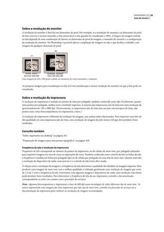 PHOTOSHOP CS3 59
                                                                                                                  Guia do Usuário




Sobre a resolução do monitor
A resolução do monitor é descrita em dimensões de pixel. Por exemplo, se a resolução do monitor e as dimensões de pixel
da foto tiverem o mesmo tamanho, a foto preencherá a tela quando for visualizada a 100%. A largura da imagem exibida
na tela depende de uma combinação de fatores: as dimensões de pixel da imagem, o tamanho do monitor e a configuração
da resolução do monitor. No Photoshop, é possível alterar a ampliação da imagem na tela, o que facilita o trabalho com
imagens de qualquer dimensão de pixel.

                                      20"

           15"




  832 x 624 / 640 x 480     1024 x 768 / 640 x 480
Uma imagem de 620 x 400 pixels exibida em monitores de vários tamanhos e resoluções.


Ao preparar imagens para visualização na tela, leve em consideração a menor resolução do monitor em que a foto pode ser
visualizada.


Sobre a resolução da impressora
A resolução da impressora é medida em pontos de tinta por polegada, também conhecida como dpi. Geralmente, quanto
mais pontos por polegada, melhor será o resultado impresso. A maioria das impressoras jato de tinta tem uma resolução de
aproximadamente 720 a 2880 dpi. (Tecnicamente, as impressoras jato de tinta tem um jato microscópico de tinta, não
pontos reais como fotocompositoras ou impressoras a laser.)

A resolução da impressora é diferente da resolução da imagem, mas ambas estão relacionadas. Para imprimir uma foto de
alta qualidade em uma impressora jato de tinta, uma resolução de imagem de pelo menos 220 ppi deve produzir bons
resultados.


Consulte também
“Sobre impressões em desktop” na página 451
“Preparação de imagens para uma prensa tipográfica” na página 458

Freqüência da tela e resolução da impressora
Freqüência de tela corresponde ao número de pontos da impressora, ou de células de meio-tom, por polegada utilizados
para imprimir imagens em tons de cinza ou separações de cores. Também conhecida como controle da tela ou linhas da tela,
a freqüência é medida em linhas por polegada (lpi) ou de células por polegada em uma tela de meio-tom. Quanto mais alta
a resolução do dispositivo de saída, mais preciso é o controle da tela (mais alto) usado.

A relação entre a resolução da imagem e a freqüência de tela determina a qualidade dos detalhes na imagem impressa. Para
produzir uma imagem de meio-tom com a melhor qualidade, é utilizada geralmente uma resolução de imagem que varia
de 1,5 até 2 vezes a freqüência de tela. Entretanto, com algumas imagens e dispositivos de saída, uma resolução mais baixa
pode produzir bons resultados. Para determinar a freqüência de tela da sua impressora, consulte a documentação
correspondente ou entre em contato com o provedor de serviços.

Nota: algumas fotocompositoras e impressoras a laser de 600 dpi usam tecnologias de vídeo diferentes das de meio-tom. Se
estiver imprimindo uma imagem em uma impressora que não seja de meio-tom, consulte seu provedor de serviços ou a
documentação da impressora para conhecer as resoluções de imagem recomendadas.
 