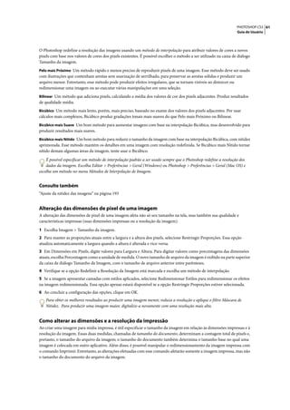 PHOTOSHOP CS3 61
                                                                                                                    Guia do Usuário




O Photoshop redefine a resolução das imagens usando um método de interpolação para atribuir valores de cores a novos
pixels com base nos valores de cores dos pixels existentes. É possível escolher o método a ser utilizado na caixa de diálogo
Tamanho da imagem.
Pelo mais Próximo Um método rápido e menos preciso de reproduzir pixels de uma imagem. Esse método deve ser usado
com ilustrações que contenham arestas sem suavização de serrilhado, para preservar as arestas sólidas e produzir um
arquivo menor. Entretanto, esse método pode produzir efeitos irregulares, que se tornam visíveis ao distorcer ou
redimensionar uma imagem ou ao executar várias manipulações em uma seleção.
Bilinear Um método que adiciona pixels, calculando a média dos valores de cor dos pixels adjacentes. Produz resultados
de qualidade média.
Bicúbico Um método mais lento, porém, mais preciso, baseado no exame dos valores dos pixels adjacentes. Por usar
cálculos mais complexos, Bicúbico produz gradações tonais mais suaves do que Pelo mais Próximo ou Bilinear.
Bicúbico mais Suave Um bom método para aumentar imagens com base na interpolação Bicúbica, mas desenvolvido para
produzir resultados mais suaves.
Bicúbico mais Nítido Um bom método para reduzir o tamanho da imagem com base na interpolação Bicúbica, com nitidez
aprimorada. Esse método mantém os detalhes em uma imagem com resolução redefinida. Se Bicúbico mais Nítido tornar
nítido demais algumas áreas da imagem, tente usar o Bicúbico.
    É possível especificar um método de interpolação padrão a ser usado sempre que o Photoshop redefine a resolução dos
    dados da imagem. Escolha Editar > Preferências > Geral (Windows) ou Photoshop > Preferências > Geral (Mac OS) e
escolha um método no menu Métodos de Interpolação de Imagem.


Consulte também
“Ajuste da nitidez das imagens” na página 193


Alteração das dimensões de pixel de uma imagem
A alteração das dimensões de pixel de uma imagem afeta não só seu tamanho na tela, mas também sua qualidade e
características impressas (suas dimensões impressas ou a resolução da imagem).

1 Escolha Imagem > Tamanho da imagem.
2 Para manter as proporções atuais entre a largura e a altura dos pixels, selecione Restringir Proporções. Essa opção
atualiza automaticamente a largura quando a altura é alterada e vice-versa.
3 Em Dimensões em Pixels, digite valores para Largura e Altura. Para digitar valores como porcentagens das dimensões
atuais, escolha Porcentagem como a unidade de medida. O novo tamanho de arquivo da imagem é exibido na parte superior
da caixa de diálogo Tamanho da Imagem, com o tamanho de arquivo anterior entre parênteses.
4 Verifique se a opção Redefinir a Resolução da Imagem está marcada e escolha um método de interpolação.
5 Se a imagem apresentar camadas com estilos aplicados, selecione Redimensionar Estilos para redimensionar os efeitos
na imagem redimensionada. Essa opção apenas estará disponível se a opção Restringir Proporções estiver selecionada.
6 Ao concluir a configuração das opções, clique em OK.
    Para obter os melhores resultados ao produzir uma imagem menor, reduza a resolução e aplique o filtro Máscara de
    Nitidez. Para produzir uma imagem maior, digitalize-a novamente com uma resolução mais alta.


Como alterar as dimensões e a resolução da impressão
Ao criar uma imagem para mídia impressa, é útil especificar o tamanho da imagem em relação às dimensões impressas e à
resolução da imagem. Essas duas medidas, chamadas de tamanho do documento, determinam a contagem total de pixels e,
portanto, o tamanho do arquivo da imagem; o tamanho do documento também determina o tamanho base no qual uma
imagem é colocada em outro aplicativo. Além disso, é possível manipular o redimensionamento da imagem impressa com
o comando Imprimir. Entretanto, as alterações efetuadas com esse comando afetarão somente a imagem impressa, mas não
o tamanho do documento do arquivo da imagem.
 