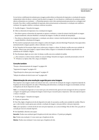 PHOTOSHOP CS3 62
                                                                                                                    Guia do Usuário




Se você ativar a redefinição da resolução para a imagem, poderá alterar as dimensões de impressão e a resolução de maneira
independente (além de alterar o número total de pixels na imagem). Se você desativar a redefinição da resolução, poderá
alterar as dimensões ou a resolução — o Photoshop ajustará o outro valor automaticamente para preservar a contagem total
de pixels. Para obter a melhor qualidade de impressão, altere primeiramente as dimensões e a resolução sem redefinir a
resolução. Em seguida, redefina a resolução conforme necessário.

1 Escolha Imagem > Tamanho da imagem.
2 Altere as dimensões de impressão e/ou a resolução da imagem:
• Para alterar apenas as dimensões de impressão ou apenas a resolução e o ajuste do número total de pixels na imagem
  proporcionalmente, selecione Redefinir a resolução da imagem e escolha um método de interpolação.
• Para alterar as dimensões de impressão e a resolução, sem alterar o número total de pixels de uma imagem, desmarque
  a opção Redefinir a Resolução da Imagem.
3 Para manter as proporções atuais entre a largura e a altura da imagem, selecione Restringir Proporções. Essa opção altera
automaticamente a largura quando a altura é alterada e vice-versa.
4 Em Tamanho do Documento, digite novos valores para a largura e a altura. Se desejar, escolha uma nova unidade de
medida. Observe que, para Largura, a opção Colunas utiliza a largura e os tamanhos de medianiz especificados nas
preferências de Unidades e Réguas.
5 Para Resolução, digite um novo valor. Se desejar, escolha uma nova unidade de medida.
    Para restaurar os valores iniciais exibidos na caixa de diálogo Tamanho da imagem, mantenha pressionada a tecla Alt
    (Windows) ou Option (Mac OS) e clique em Redefinir.


Consulte também
“Posição e dimensionamento de imagens” na página 454

“Impressão de imagens” na página 452

“Especificação de colunas para uma imagem” na página 39

“Seleção de atributos de tela de meio-tom” na página 461


Determinação de uma resolução sugerida para uma imagem
Para imprimir uma imagem usando uma tela de meio-tom, o intervalo de resoluções de imagem compatíveis depende da
freqüência de tela do dispositivo de saída. O Photoshop pode determinar a resolução de imagem recomendada com base
na freqüência de tela do dispositivo de saída.

Nota: se a resolução da imagem for 2,5 vezes maior que a do controle da tela, aparecerá uma mensagem de alerta ao imprimir
a imagem. Isso significa que a resolução da imagem é maior do que o necessário para a impressora. Salve uma cópia do arquivo
e reduza a resolução.

1 Escolha Imagem > Tamanho da imagem.
2 Clique em Automático.
3 Para Tela, digite a freqüência de tela do dispositivo de saída. Se necessário, escolha outra unidade de medida. Observe
que o valor da tela é usado apenas para calcular a resolução da imagem e não para definir a tela para impressão.
Nota: para especificar o controle da tela de meio-tom para impressão, use a caixa de diálogo Telas de Meio-Tom, que pode ser
acessada por meio do comando Imprimir.

4 Em Qualidade, selecione uma opção:
Rascunho Produz uma resolução igual à freqüência de tela (não inferior a 72 pixels por polegada).

Boa Produz uma resolução 1,5 vezes maior que a freqüência de tela.

Máxima Produz uma resolução 2 vezes maior que a freqüência de tela.
 