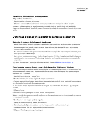 PHOTOSHOP CS3 63
                                                                                                                    Guia do Usuário




Visualização do tamanho da impressão na tela
❖ Siga um destes procedimentos:
• Escolha Visualizar > Tamanho da impressão.
• Selecione a ferramenta Mão ou a ferramenta Zoom e clique em Tamanho da Impressão na barra de opções.
A imagem é exibida novamente no tamanho impresso aproximado, conforme especificado na área Tamanho do
Documento da caixa de diálogo Tamanho da Imagem. O tamanho e a resolução do monitor afetam o tamanho da impressão
na tela.




Obtenção de imagens a partir de câmeras e scanners
Obtenção de imagens digitais a partir de câmeras
É possível copiar imagens para o seu computador, conectando a câmera ou um leitor de cartão de mídia ao computador.

• Utilize o comando Obter Fotos da Câmera no Adobe® Bridge® CS3 para fazer download de fotos e para organizar,
  renomear e aplicar metadados a elas.
• Se a câmera ou o leitor de cartão aparecer como uma unidade no seu computador, copie as imagens diretamente para o
  disco rígido ou para o Adobe Bridge.
• Use o software fornecido com a câmera, o Windows Image Acquisition (WIA) ou o Image Capture (Mac OS). Para obter
  mais informações sobre como usar o Windows Image Acquisition ou o Image Capture, consulte a documentação do
  computador.
Para assistir um vídeo sobre a importação de arquivos da câmera, consulte www.adobe.com/go/vid0005_br.


Como importar imagens de uma câmera digital usando o WIA (apenas Windows)
Algumas câmeras digitais importam imagens usando o suporte do Windows Image Acquisition (WIA). Quando o WIA é
utilizado, o Photoshop trabalha com o Windows e o software da câmera digital ou do scanner para importar imagens
diretamente para o Photoshop.

1 Escolha Arquivo > Importar > Suporte WIA.
2 Escolha um destino para salvar os arquivos de imagem no computador.
3 Verifique se a opção Abrir Imagens Adquiridas no Photoshop está selecionada. Se estiver importando muitas imagens
ou se desejar editá-las mais tarde, desmarque essa opção.
4 Para salvar as imagens importadas diretamente em uma pasta cujo nome é a data atual, marque a opção Subpasta
Exclusiva.
5 Clique em Iniciar.
6 Selecione a câmera digital a partir da qual as imagens serão importadas.
Nota: se o nome da câmera não estiver exibido no submenu, verifique se o software e os drivers foram instalados corretamente
e se a câmera está conectada.

7 Escolha uma ou mais imagens que deseja importar:
• Na lista de miniaturas, clique na imagem para importá-la.
• Mantenha a tecla Shift pressionada e clique em várias imagens para importá-las ao mesmo tempo.
• Clique em Selecionar Tudo para importar todas as imagens disponíveis.
8 Clique em Obter Imagem para importar a imagem.
 