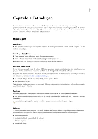 1




Capítulo 1: Introdução
Se ainda não instalou seu novo software, comece lendo algumas informações sobre a instalação e outras etapas
preliminares. Antes de começar a usar seu software, dedique alguns minutos para ler uma visão geral da Ajuda da Adobe e
sobre vários recursos disponíveis aos usuários. Você tem acesso a vídeos de instruções, plug-ins, modelos, comunidades de
usuários, seminários, tutoriais, alimentações RSS e muito mais.




Instalação
Requisitos
❖ Para revisar as recomendações e os requisitos completos do sistema para o software Adobe®, consulte o arquivo Leia-me
no disco de instalação.


Instalação do software
1 Feche quaisquer outros aplicativos Adobe abertos no computador.
2 Insira o disco de instalação na unidade de disco e siga as instruções na tela.
Nota: para obter mais informações, consulte o arquivo Leia-me no disco de instalação.


Ativação do software
Se você tiver uma licença de varejo do software Adobe para apenas um usuário, será solicitado que ative seu software; é um
processo simples e anônimo, que precisa ser concluído em 30 dias a partir da instalação do software.

Para obter mais informações sobre a ativação do produto, consulte o arquivo Leia-me no seu disco de instalação ou visite o
site da Adobe na web em www.adobe.com/go/activation_br.

1 Se a caixa de diálogo Ativação não estiver aberta, escolha Ajuda > Ativar.
2 Siga as instruções na tela.
Nota: se desejar instalar o software em um computador diferente, será necessário primeiro desativar o software do computador
atual. Escolha Ajuda > Desativar.


Registro
Registre o produto para receber suporte gratuito para instalação, notificações de atualizações e outros seviços.

❖ Para registrar o produto, siga as instruções na tela da caixa de diálogo Registro, que é exibida após a instalação e ativação
do software.
    Se você adiar o registro, poderá registrar o produto a qualquer momento escolhendo Ajuda > Registro.



Leia-me
O disco de instalação contém o arquivo Leia-me do software. (Esse arquivo também é copiado para a pasta do aplicativo
durante a instalação do produto). Abra o arquivo para ler informações importantes sobre os seguintes tópicos:

• Requisitos do sistema
• Instalação (incluindo a desinstalação do software)
• Ativação e registro
• Instalação de fontes
 