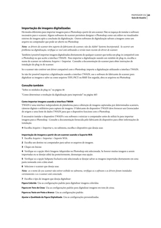 PHOTOSHOP CS3 64
                                                                                                                   Guia do Usuário




Importação de imagens digitalizadas
Há modos diferentes para importar imagens para o Photoshop a partir de um scanner. Não se esqueça de instalar o software
necessário para o scanner. Alguns softwares de scanner permitem designar o Photoshop como um editor ou visualizador
externo de imagens após a conclusão da digitalização. Outros softwares de digitalização salvam a imagem como um
arquivo no computador que pode ser aberto no Photoshop.

Nota: os drivers do scanner têm suporte do fabricante do scanner, não da Adobe® Systems Incorporated. Se ocorrer um
problema na digitalização, verifique se você está utilizando a versão mais recente do driver de scanner.

Também é possível importar imagens digitalizadas diretamente de qualquer scanner que tenha um plug-in compatível com
o Photoshop ou que aceite a interface TWAIN. Para importar a digitalização usando um módulo de plug-in, escolha o
nome do scanner no submenu Arquivo > Importar. Consulte a documentação do scanner para obter instruções de
instalação do plug-in do scanner.

Se o scanner não contiver um driver compatível com o Photoshop, importe a digitalização utilizando a interface TWAIN.

Se não for possível importar a digitalização usando a interface TWAIN, use o software do fabricante do scanner para
digitalizar as imagens e salve-as como arquivos TIFF, PICT ou BMP. Em seguida, abra os arquivos no Photoshop.


Consulte também
“Sobre os módulos de plug-in.” na página 46

“Como determinar a resolução da digitalização para impressão” na página 465

Como importar imagens usando a interface TWAIN
TWAIN é uma interface independente de plataforma para a obtenção de imagens capturadas por determinados scanners,
câmeras digitais e utilitários para captura de imagens. O fabricante do dispositivo TWAIN deve fornecer um Gerenciador
de origem e uma fonte de dados TWAIN para que o dispositivo funcione com o Photoshop.

É necessário instalar o dispositivo TWAIN e seu software e reiniciar o computador antes de utilizá-lo para importar
imagens para o Photoshop. Consulte a documentação fornecida pelo fabricante do dispositivo para obter informações de
instalação.

❖ Escolha Arquivo > Importar e, no submenu, escolha o dispositivo que deseja usar.


Importação de imagens a partir de um scanner usando o Suporte WIA
1 Escolha Arquivo > Importar > Suporte WIA.
2 Escolha um destino no computador para salvar os arquivos de imagem.
3 Clique em Iniciar.
4 Verifique se a opção Abrir Imagens Adquiridas no Photoshop está selecionada. Se houver muitas imagens a serem
importadas ou se desejar editá-las posteriormente, desmarque essa opção.
5 Verifique se a opção Subpasta Exclusiva está selecionada se desejar salvar as imagens importadas diretamente em uma
pasta nomeada com a data atual.
6 Selecione o scanner que deseja usar.
Nota: se o nome do seu scanner não estiver exibido no submenu, verifique se o software e os drivers foram instalados
corretamente e se o scanner está conectado.

7 Escolha o tipo de imagem que deseja digitalizar:
Figura Colorida Usa as configurações padrão para digitalizar imagens coloridas.

Figura em Tons de Cinza Usa as configurações padrão para digitalizar imagens em tons de cinza.

Figura ou Texto em Preto e Branco Usa as configurações padrão.

Ajustar a Qualidade da Figura Digitalizada Usa as configurações personalizadas.
 
