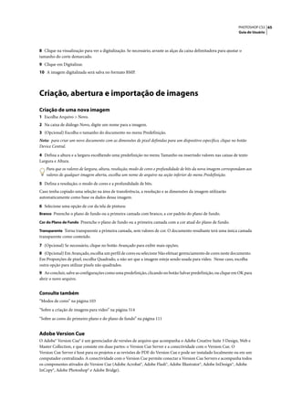 PHOTOSHOP CS3 65
                                                                                                                     Guia do Usuário




8 Clique na visualização para ver a digitalização. Se necessário, arraste as alças da caixa delimitadora para ajustar o
tamanho do corte demarcado.
9 Clique em Digitalizar.
10 A imagem digitalizada será salva no formato BMP.




Criação, abertura e importação de imagens
Criação de uma nova imagem
1 Escolha Arquivo > Novo.
2 Na caixa de diálogo Novo, digite um nome para a imagem.
3 (Opcional) Escolha o tamanho do documento no menu Predefinição.
Nota: para criar um novo documento com as dimensões de pixel definidas para um dispositivo específico, clique no botão
Device Central.

4 Defina a altura e a largura escolhendo uma predefinição no menu Tamanho ou inserindo valores nas caixas de texto
Largura e Altura.
    Para que os valores de largura, altura, resolução, modo de cores e profundidade de bits da nova imagem correspondam aos
    valores de qualquer imagem aberta, escolha um nome de arquivo na seção inferior do menu Predefinição.

5 Defina a resolução, o modo de cores e a profundidade de bits.
Caso tenha copiado uma seleção na área de transferência, a resolução e as dimensões da imagem utilizarão
automaticamente como base os dados dessa imagem.

6 Selecione uma opção de cor da tela de pintura:
Branco Preenche o plano de fundo ou a primeira camada com branco, a cor padrão do plano de fundo.

Cor do Plano de Fundo Preenche o plano de fundo ou a primeira camada com a cor atual do plano de fundo.

Transparente Torna transparente a primeira camada, sem valores de cor. O documento resultante terá uma única camada
transparente como conteúdo.

7 (Opcional) Se necessário, clique no botão Avançado para exibir mais opções.
8 (Opcional) Em Avançado, escolha um perfil de cores ou selecione Não efetuar gerenciamento de cores neste documento.
Em Proporções de pixel, escolha Quadrado, a não ser que a imagem esteja sendo usada para vídeo. Nesse caso, escolha
outra opção para utilizar pixels não quadrados.
9 Ao concluir, salve as configurações como uma predefinição, clicando no botão Salvar predefinição, ou clique em OK para
abrir o novo arquivo.


Consulte também
“Modos de cores” na página 103

“Sobre a criação de imagens para vídeo” na página 514

“Sobre as cores do primeiro plano e do plano de fundo” na página 111


Adobe Version Cue
O Adobe® Version Cue® é um gerenciador de versões de arquivo que acompanha o Adobe Creative Suite 3 Design, Web e
Master Collection, e que consiste em duas partes: o Version Cue Server e a conectividade com o Version Cue. O
Version Cue Server é host para os projetos e as revisões de PDF do Version Cue e pode ser instalado localmente ou em um
computador centralizado. A conectividade com o Version Cue permite conectar a Version Cue Servers e acompanha todos
os componentes ativados do Version Cue (Adobe Acrobat®, Adobe Flash®, Adobe Illustrator®, Adobe InDesign®, Adobe
InCopy®, Adobe Photoshop® e Adobe Bridge).
 