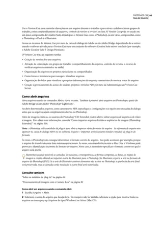 PHOTOSHOP CS3 66
                                                                                                                      Guia do Usuário




Use o Version Cue para controlar alterações em um arquivo durante o trabalho e para ativar a colaboração em grupos de
trabalho, como compartilhamento de arquivos, controle de versões e revisões on-line. O Version Cue pode ser usado em
um único componente do Creative Suite ativado para o Version Cue, como o Photoshop, ou em vários componentes, como
o Photoshop, o Flash e o Illustrator.

Acesse os recursos do Version Cue por meio da caixa de diálogo da Adobe ou do Adobe Bridge, dependendo de se estiver
usando o software ativado para o Version Cue ou se um conjunto de softwares Creative Suite estiver instalado (por exemplo,
o Adobe Creative Suite 3 Design Premium).

O Version Cue trata as seguintes tarefas:

• Criação de versões dos seus arquivos.
• Ativação da colaboração em grupos de trabalho (compartilhamento de arquivos, controle de versões, o recurso de
  verificar arquivos na entrada e na saída)
• Organização de arquivos em projetos particulares ou compartilhados
• Como fornecer miniaturas para navegar e visualizar arquivos
• Organização de dados para visualizar e pesquisar informações do arquivo, comentários de versão e status do arquivo
• Criação e gerenciamento do acesso do usuário, projetos e revisões PDF por meio da Administração do Version Cue
  Server


Como abrir arquivos
Abra arquivos usando os comandos Abrir e Abrir recente. Também é possível abrir arquivos no Photoshop a partir do
Adobe Bridge ou do Adobe® Photoshop® Lightroom™.

Ao abrir determinados arquivos, como camera raw e PDF, especifique as configurações e as opções em uma caixa de diálogo
antes que os arquivos sejam completamente abertos no Photoshop.

Além de imagens estáticas, os usuários do Photoshop® CS3 Extended podem abrir e editar arquivos de seqüência de vídeo
e imagem. Para obter mais informações, consulte “Como importar arquivos de vídeo e seqüências de imagem (Photoshop
Extended)” na página 518.

Nota: o Photoshop utiliza módulos de plug-in para abrir e importar vários formatos de arquivo. Se o formato de arquivo não
aparecer na caixa de diálogo Abrir ou no submenu Arquivo > Importar, será necessário instalar o módulo de plug-in do
formato.

Às vezes, o Photoshop não consegue determinar o formato correto do arquivo. Isso pode acontecer, por exemplo, porque
o arquivo foi transferido entre dois sistemas operacionais. Às vezes, uma transferência entre o Mac OS e o Windows pode
provocar a identificação incorreta do formato do arquivo. Nesse caso, é necessário especificar o formato correto no qual o
arquivo será aberto.

    Mantenha (quando possível) as camadas, as máscaras, a transparência, as formas compostas, as fatias, os mapas de
    imagem e o texto editável ao importar a arte do Illustrator para o Photoshop. No Illustrator, exporte a arte no formato de
arquivo do Photoshop (PSD). Se a arte do Illustrator contiver elementos não aceitos no Photoshop, a aparência da arte-final
será preservada, mas as camadas serão mescladas e a arte-final será rasterizada.


Consulte também
“Sobre os módulos de plug-in.” na página 46

“Processamento de imagens com o Camera Raw” na página 82

Como abrir um arquivo usando o comando Abrir
1 Escolha Arquivo > Abrir.
2 Selecione o nome do arquivo que deseja abrir. Se o arquivo não for exibido, selecione a opção para mostrar todos os
arquivos no menu pop-up Arquivos do tipo (Windows) ou Ativar (Mac OS).
 